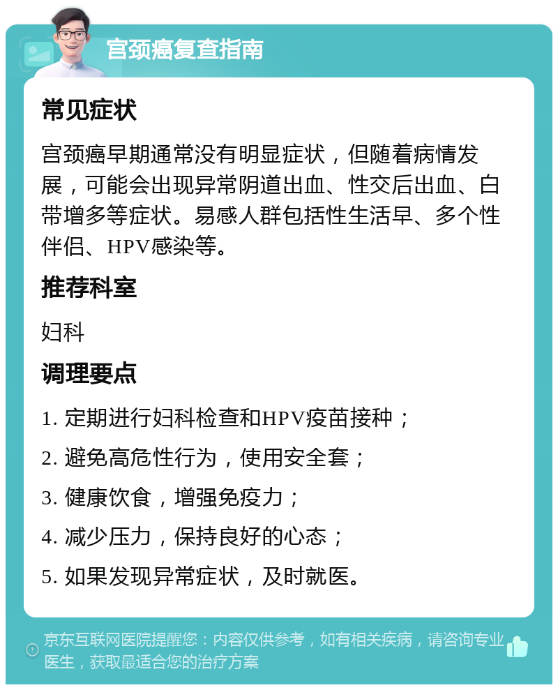 宫颈癌复查指南 常见症状 宫颈癌早期通常没有明显症状，但随着病情发展，可能会出现异常阴道出血、性交后出血、白带增多等症状。易感人群包括性生活早、多个性伴侣、HPV感染等。 推荐科室 妇科 调理要点 1. 定期进行妇科检查和HPV疫苗接种； 2. 避免高危性行为，使用安全套； 3. 健康饮食，增强免疫力； 4. 减少压力，保持良好的心态； 5. 如果发现异常症状，及时就医。