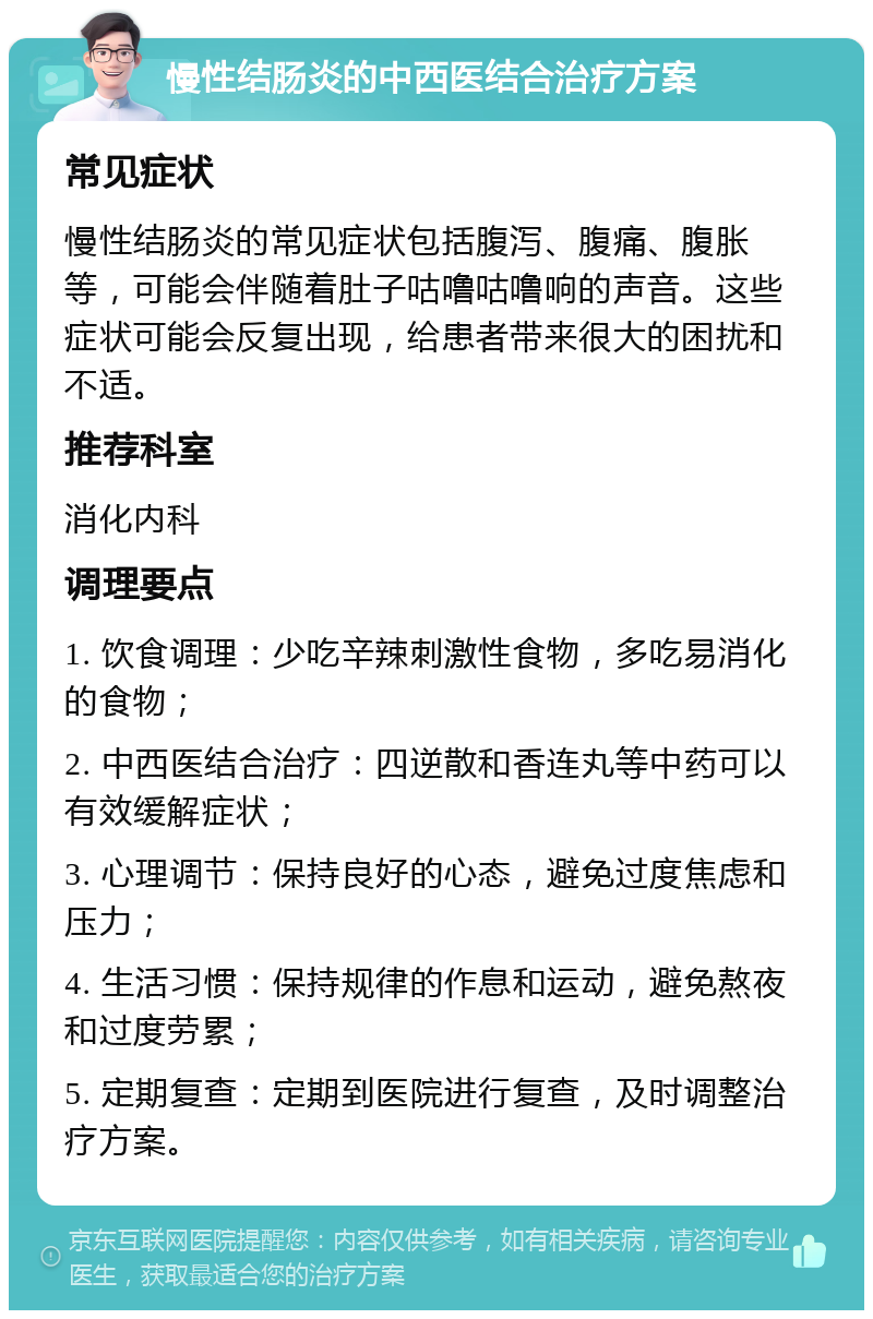 慢性结肠炎的中西医结合治疗方案 常见症状 慢性结肠炎的常见症状包括腹泻、腹痛、腹胀等，可能会伴随着肚子咕噜咕噜响的声音。这些症状可能会反复出现，给患者带来很大的困扰和不适。 推荐科室 消化内科 调理要点 1. 饮食调理：少吃辛辣刺激性食物，多吃易消化的食物； 2. 中西医结合治疗：四逆散和香连丸等中药可以有效缓解症状； 3. 心理调节：保持良好的心态，避免过度焦虑和压力； 4. 生活习惯：保持规律的作息和运动，避免熬夜和过度劳累； 5. 定期复查：定期到医院进行复查，及时调整治疗方案。