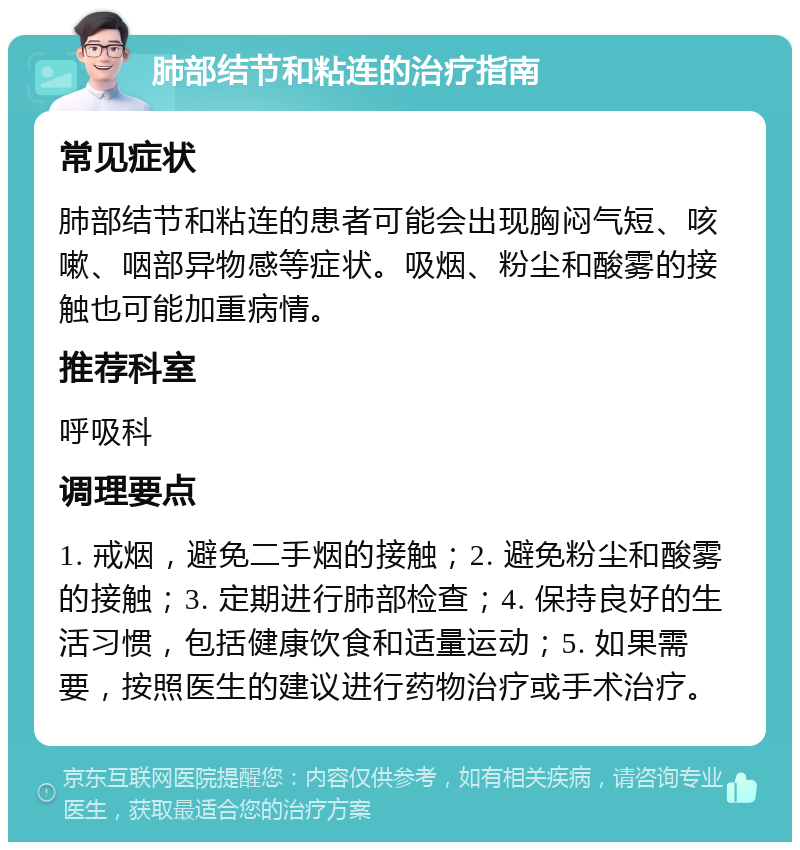 肺部结节和粘连的治疗指南 常见症状 肺部结节和粘连的患者可能会出现胸闷气短、咳嗽、咽部异物感等症状。吸烟、粉尘和酸雾的接触也可能加重病情。 推荐科室 呼吸科 调理要点 1. 戒烟，避免二手烟的接触；2. 避免粉尘和酸雾的接触；3. 定期进行肺部检查；4. 保持良好的生活习惯，包括健康饮食和适量运动；5. 如果需要，按照医生的建议进行药物治疗或手术治疗。