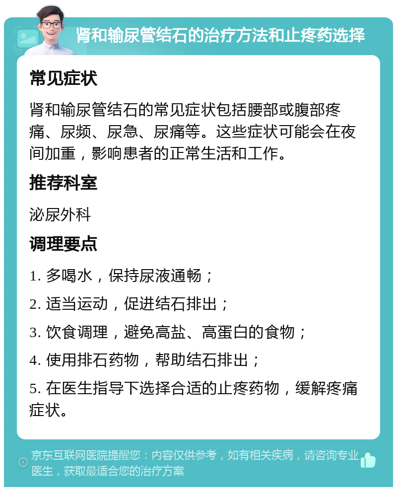 肾和输尿管结石的治疗方法和止疼药选择 常见症状 肾和输尿管结石的常见症状包括腰部或腹部疼痛、尿频、尿急、尿痛等。这些症状可能会在夜间加重，影响患者的正常生活和工作。 推荐科室 泌尿外科 调理要点 1. 多喝水，保持尿液通畅； 2. 适当运动，促进结石排出； 3. 饮食调理，避免高盐、高蛋白的食物； 4. 使用排石药物，帮助结石排出； 5. 在医生指导下选择合适的止疼药物，缓解疼痛症状。