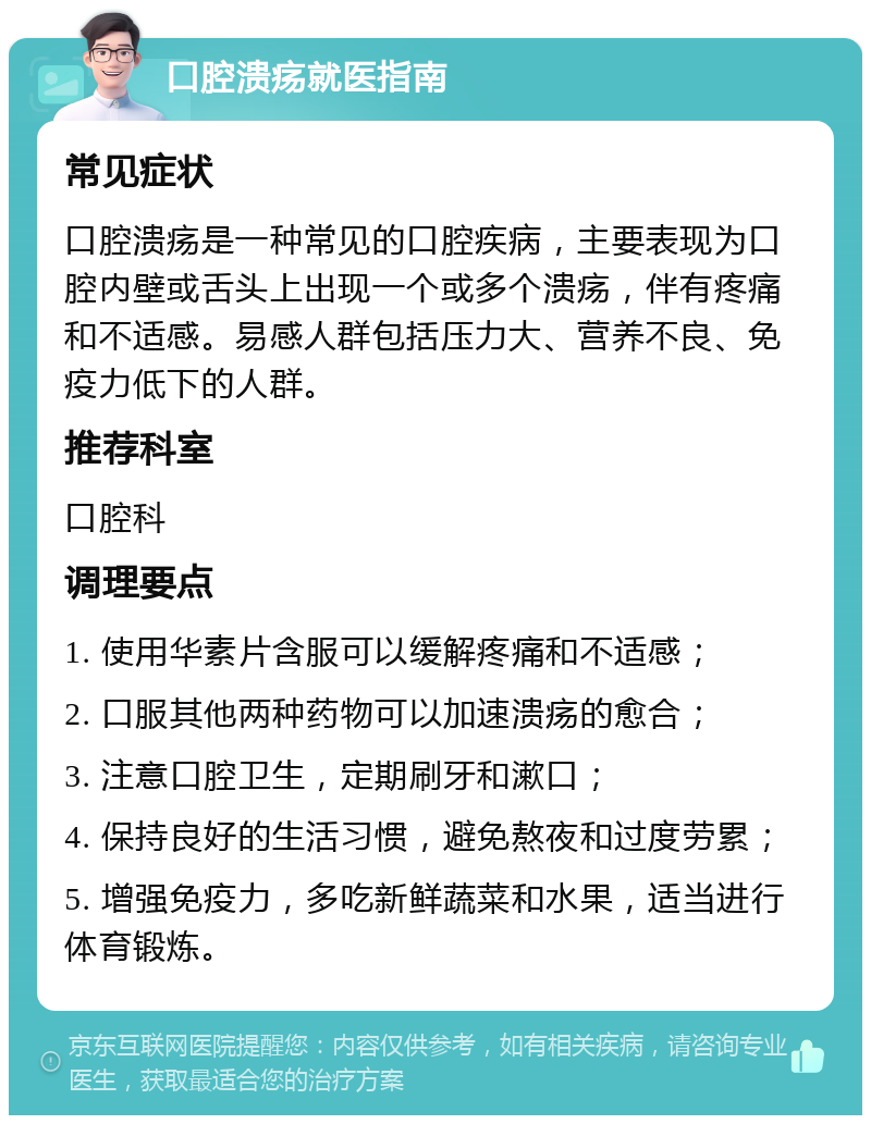 口腔溃疡就医指南 常见症状 口腔溃疡是一种常见的口腔疾病，主要表现为口腔内壁或舌头上出现一个或多个溃疡，伴有疼痛和不适感。易感人群包括压力大、营养不良、免疫力低下的人群。 推荐科室 口腔科 调理要点 1. 使用华素片含服可以缓解疼痛和不适感； 2. 口服其他两种药物可以加速溃疡的愈合； 3. 注意口腔卫生，定期刷牙和漱口； 4. 保持良好的生活习惯，避免熬夜和过度劳累； 5. 增强免疫力，多吃新鲜蔬菜和水果，适当进行体育锻炼。