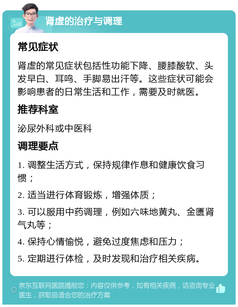 肾虚的治疗与调理 常见症状 肾虚的常见症状包括性功能下降、腰膝酸软、头发早白、耳鸣、手脚易出汗等。这些症状可能会影响患者的日常生活和工作，需要及时就医。 推荐科室 泌尿外科或中医科 调理要点 1. 调整生活方式，保持规律作息和健康饮食习惯； 2. 适当进行体育锻炼，增强体质； 3. 可以服用中药调理，例如六味地黄丸、金匮肾气丸等； 4. 保持心情愉悦，避免过度焦虑和压力； 5. 定期进行体检，及时发现和治疗相关疾病。