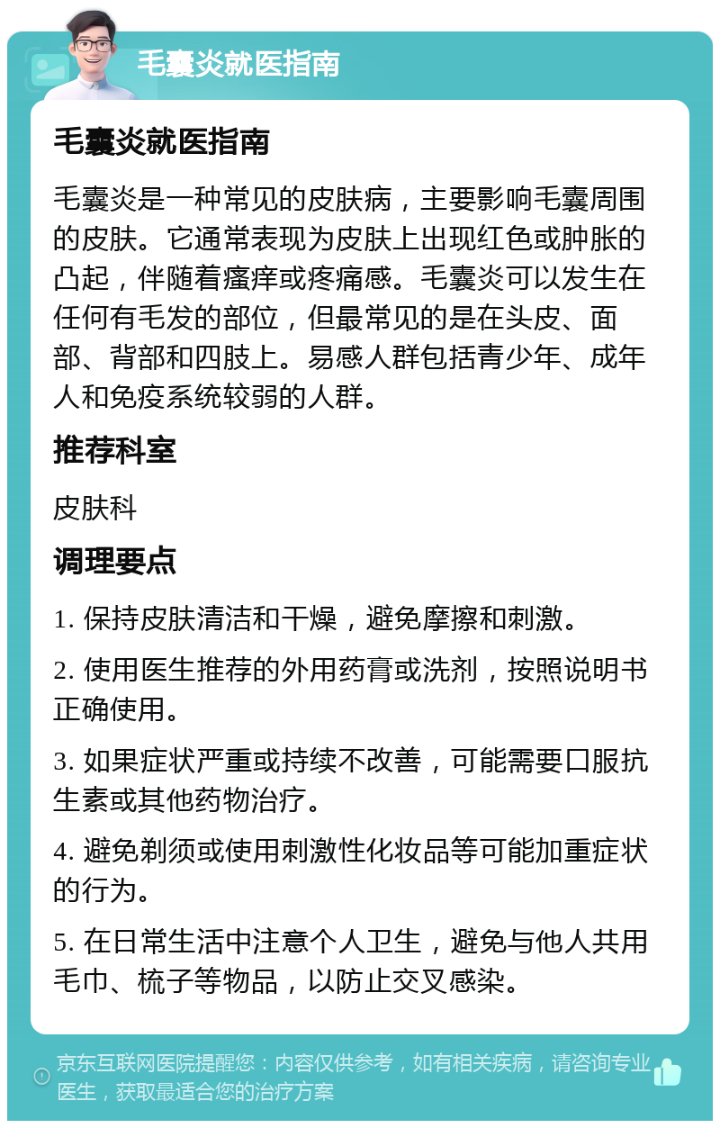 毛囊炎就医指南 毛囊炎就医指南 毛囊炎是一种常见的皮肤病，主要影响毛囊周围的皮肤。它通常表现为皮肤上出现红色或肿胀的凸起，伴随着瘙痒或疼痛感。毛囊炎可以发生在任何有毛发的部位，但最常见的是在头皮、面部、背部和四肢上。易感人群包括青少年、成年人和免疫系统较弱的人群。 推荐科室 皮肤科 调理要点 1. 保持皮肤清洁和干燥，避免摩擦和刺激。 2. 使用医生推荐的外用药膏或洗剂，按照说明书正确使用。 3. 如果症状严重或持续不改善，可能需要口服抗生素或其他药物治疗。 4. 避免剃须或使用刺激性化妆品等可能加重症状的行为。 5. 在日常生活中注意个人卫生，避免与他人共用毛巾、梳子等物品，以防止交叉感染。