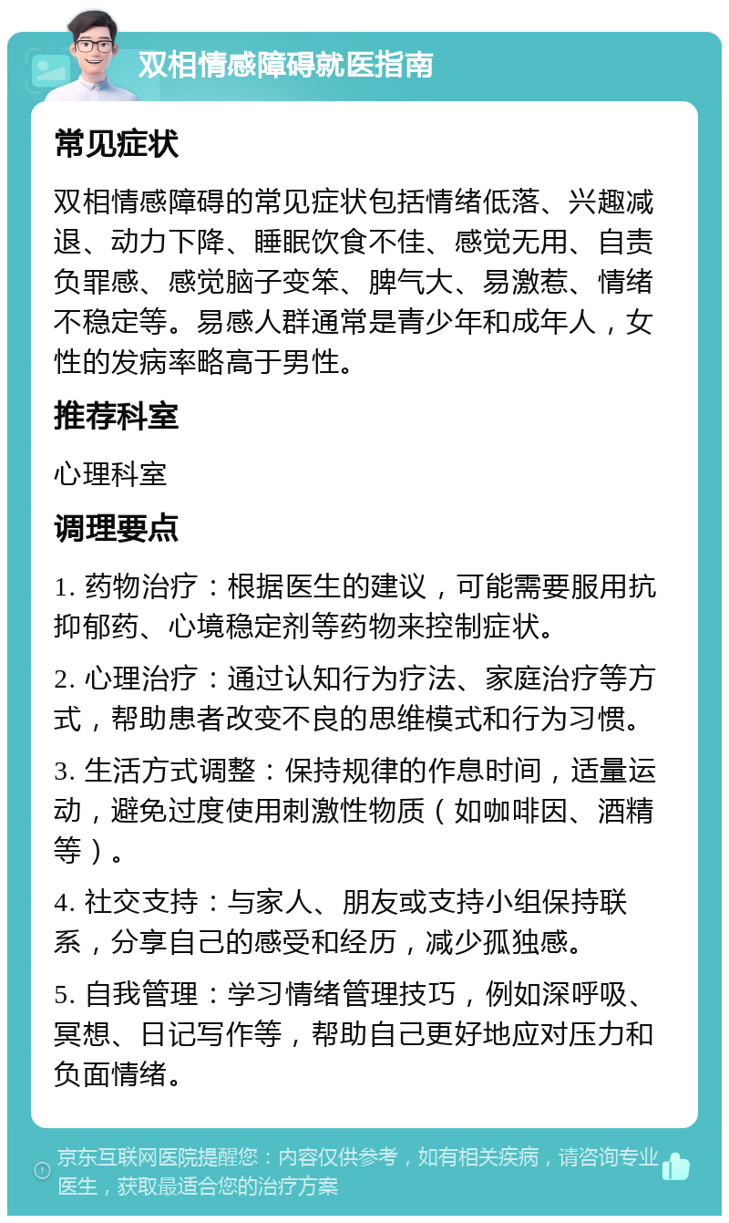 双相情感障碍就医指南 常见症状 双相情感障碍的常见症状包括情绪低落、兴趣减退、动力下降、睡眠饮食不佳、感觉无用、自责负罪感、感觉脑子变笨、脾气大、易激惹、情绪不稳定等。易感人群通常是青少年和成年人，女性的发病率略高于男性。 推荐科室 心理科室 调理要点 1. 药物治疗：根据医生的建议，可能需要服用抗抑郁药、心境稳定剂等药物来控制症状。 2. 心理治疗：通过认知行为疗法、家庭治疗等方式，帮助患者改变不良的思维模式和行为习惯。 3. 生活方式调整：保持规律的作息时间，适量运动，避免过度使用刺激性物质（如咖啡因、酒精等）。 4. 社交支持：与家人、朋友或支持小组保持联系，分享自己的感受和经历，减少孤独感。 5. 自我管理：学习情绪管理技巧，例如深呼吸、冥想、日记写作等，帮助自己更好地应对压力和负面情绪。