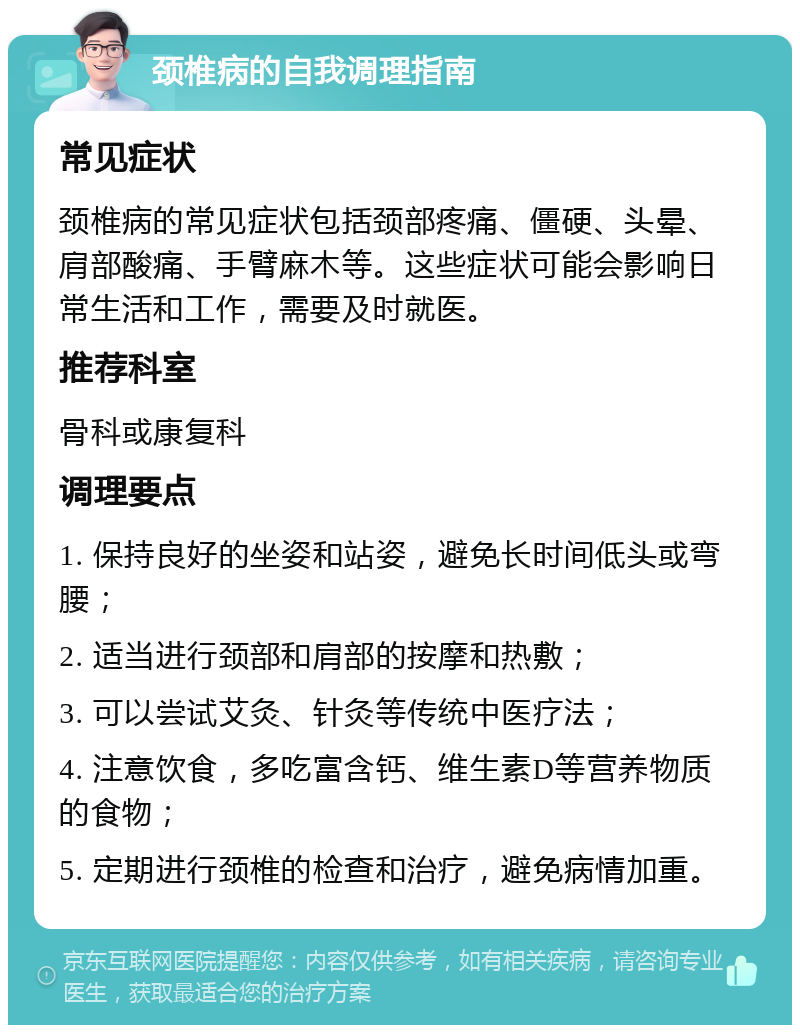 颈椎病的自我调理指南 常见症状 颈椎病的常见症状包括颈部疼痛、僵硬、头晕、肩部酸痛、手臂麻木等。这些症状可能会影响日常生活和工作，需要及时就医。 推荐科室 骨科或康复科 调理要点 1. 保持良好的坐姿和站姿，避免长时间低头或弯腰； 2. 适当进行颈部和肩部的按摩和热敷； 3. 可以尝试艾灸、针灸等传统中医疗法； 4. 注意饮食，多吃富含钙、维生素D等营养物质的食物； 5. 定期进行颈椎的检查和治疗，避免病情加重。