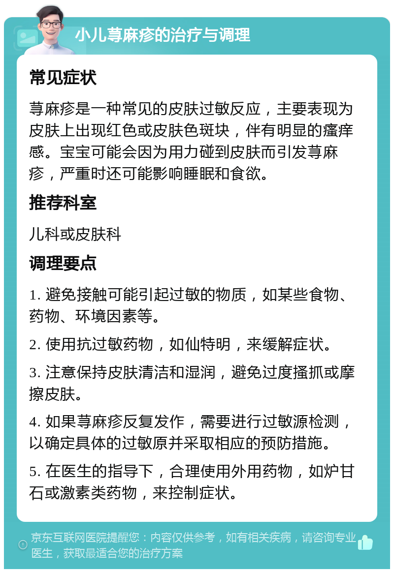 小儿荨麻疹的治疗与调理 常见症状 荨麻疹是一种常见的皮肤过敏反应，主要表现为皮肤上出现红色或皮肤色斑块，伴有明显的瘙痒感。宝宝可能会因为用力碰到皮肤而引发荨麻疹，严重时还可能影响睡眠和食欲。 推荐科室 儿科或皮肤科 调理要点 1. 避免接触可能引起过敏的物质，如某些食物、药物、环境因素等。 2. 使用抗过敏药物，如仙特明，来缓解症状。 3. 注意保持皮肤清洁和湿润，避免过度搔抓或摩擦皮肤。 4. 如果荨麻疹反复发作，需要进行过敏源检测，以确定具体的过敏原并采取相应的预防措施。 5. 在医生的指导下，合理使用外用药物，如炉甘石或激素类药物，来控制症状。