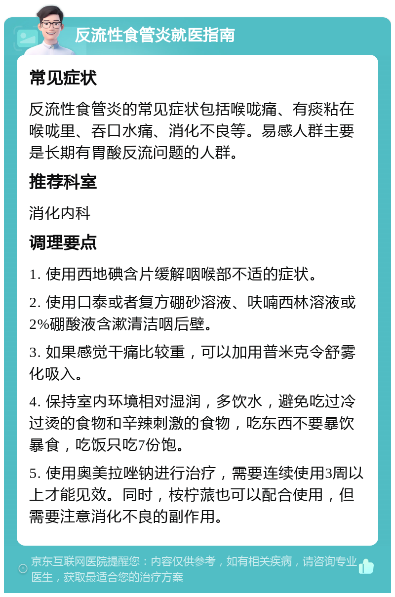 反流性食管炎就医指南 常见症状 反流性食管炎的常见症状包括喉咙痛、有痰粘在喉咙里、吞口水痛、消化不良等。易感人群主要是长期有胃酸反流问题的人群。 推荐科室 消化内科 调理要点 1. 使用西地碘含片缓解咽喉部不适的症状。 2. 使用口泰或者复方硼砂溶液、呋喃西林溶液或2%硼酸液含漱清洁咽后壁。 3. 如果感觉干痛比较重，可以加用普米克令舒雾化吸入。 4. 保持室内环境相对湿润，多饮水，避免吃过冷过烫的食物和辛辣刺激的食物，吃东西不要暴饮暴食，吃饭只吃7份饱。 5. 使用奥美拉唑钠进行治疗，需要连续使用3周以上才能见效。同时，桉柠蒎也可以配合使用，但需要注意消化不良的副作用。