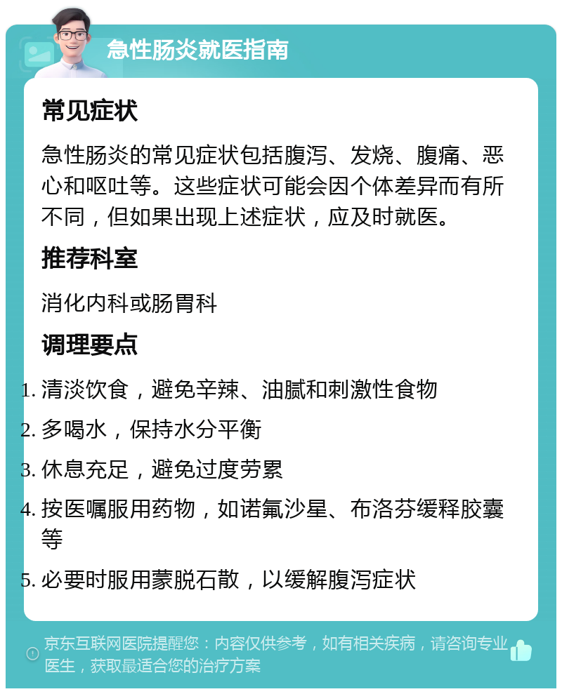 急性肠炎就医指南 常见症状 急性肠炎的常见症状包括腹泻、发烧、腹痛、恶心和呕吐等。这些症状可能会因个体差异而有所不同，但如果出现上述症状，应及时就医。 推荐科室 消化内科或肠胃科 调理要点 清淡饮食，避免辛辣、油腻和刺激性食物 多喝水，保持水分平衡 休息充足，避免过度劳累 按医嘱服用药物，如诺氟沙星、布洛芬缓释胶囊等 必要时服用蒙脱石散，以缓解腹泻症状