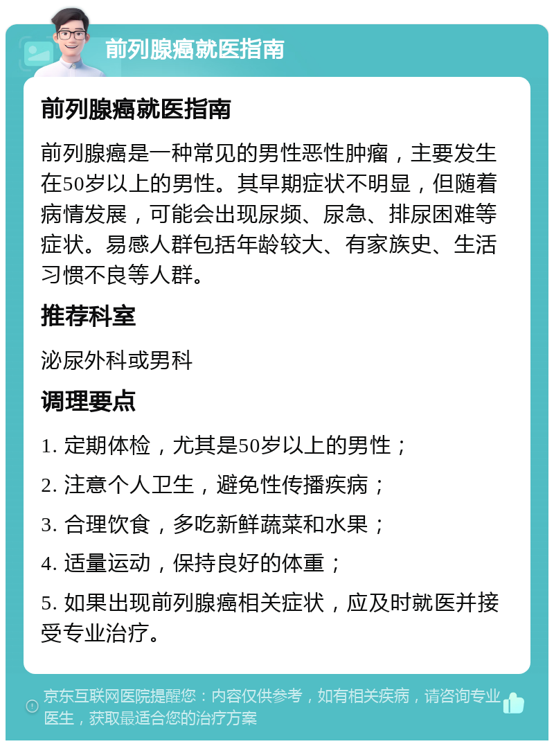 前列腺癌就医指南 前列腺癌就医指南 前列腺癌是一种常见的男性恶性肿瘤，主要发生在50岁以上的男性。其早期症状不明显，但随着病情发展，可能会出现尿频、尿急、排尿困难等症状。易感人群包括年龄较大、有家族史、生活习惯不良等人群。 推荐科室 泌尿外科或男科 调理要点 1. 定期体检，尤其是50岁以上的男性； 2. 注意个人卫生，避免性传播疾病； 3. 合理饮食，多吃新鲜蔬菜和水果； 4. 适量运动，保持良好的体重； 5. 如果出现前列腺癌相关症状，应及时就医并接受专业治疗。