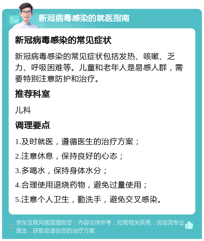 新冠病毒感染的就医指南 新冠病毒感染的常见症状 新冠病毒感染的常见症状包括发热、咳嗽、乏力、呼吸困难等。儿童和老年人是易感人群，需要特别注意防护和治疗。 推荐科室 儿科 调理要点 1.及时就医，遵循医生的治疗方案； 2.注意休息，保持良好的心态； 3.多喝水，保持身体水分； 4.合理使用退烧药物，避免过量使用； 5.注意个人卫生，勤洗手，避免交叉感染。