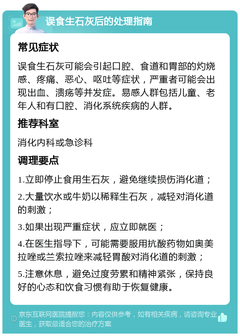 误食生石灰后的处理指南 常见症状 误食生石灰可能会引起口腔、食道和胃部的灼烧感、疼痛、恶心、呕吐等症状，严重者可能会出现出血、溃疡等并发症。易感人群包括儿童、老年人和有口腔、消化系统疾病的人群。 推荐科室 消化内科或急诊科 调理要点 1.立即停止食用生石灰，避免继续损伤消化道； 2.大量饮水或牛奶以稀释生石灰，减轻对消化道的刺激； 3.如果出现严重症状，应立即就医； 4.在医生指导下，可能需要服用抗酸药物如奥美拉唑或兰索拉唑来减轻胃酸对消化道的刺激； 5.注意休息，避免过度劳累和精神紧张，保持良好的心态和饮食习惯有助于恢复健康。