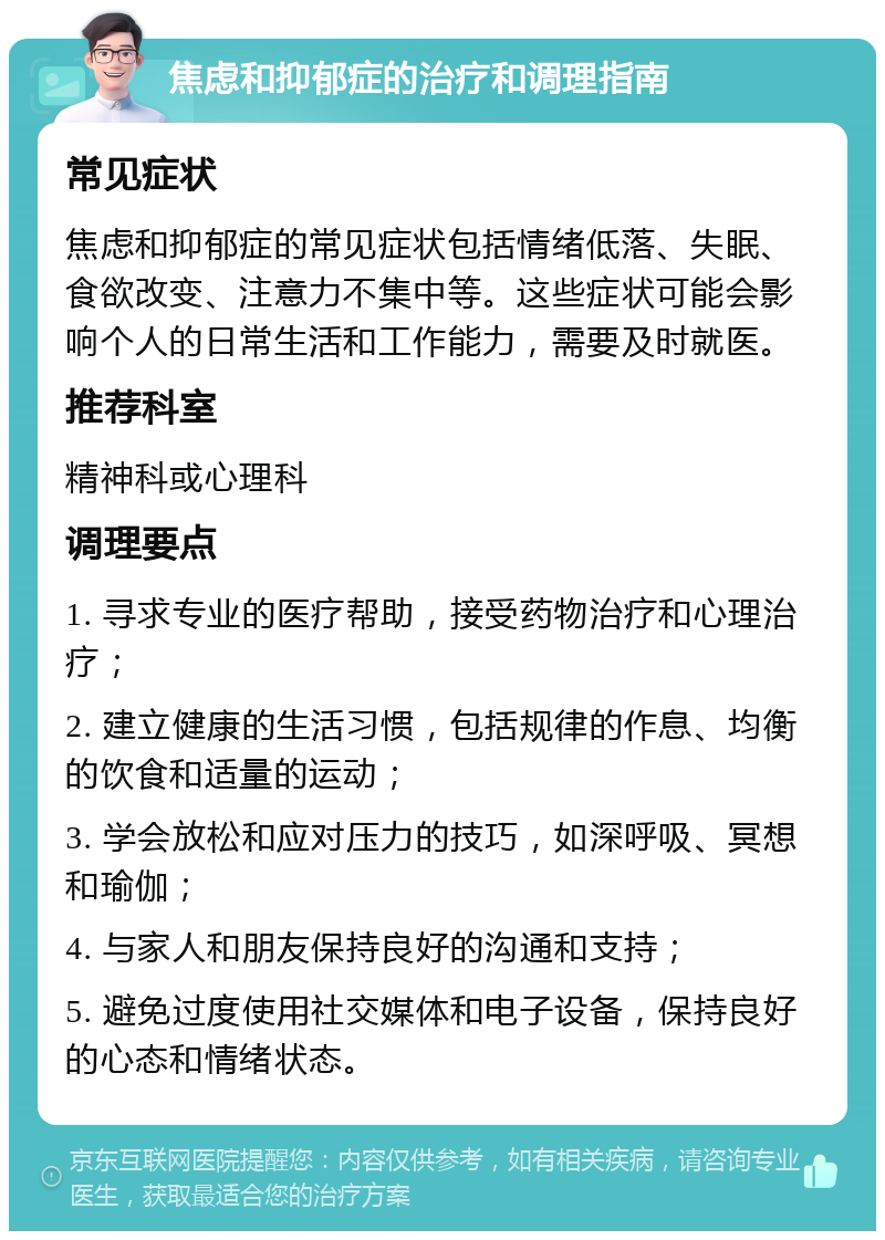 焦虑和抑郁症的治疗和调理指南 常见症状 焦虑和抑郁症的常见症状包括情绪低落、失眠、食欲改变、注意力不集中等。这些症状可能会影响个人的日常生活和工作能力，需要及时就医。 推荐科室 精神科或心理科 调理要点 1. 寻求专业的医疗帮助，接受药物治疗和心理治疗； 2. 建立健康的生活习惯，包括规律的作息、均衡的饮食和适量的运动； 3. 学会放松和应对压力的技巧，如深呼吸、冥想和瑜伽； 4. 与家人和朋友保持良好的沟通和支持； 5. 避免过度使用社交媒体和电子设备，保持良好的心态和情绪状态。