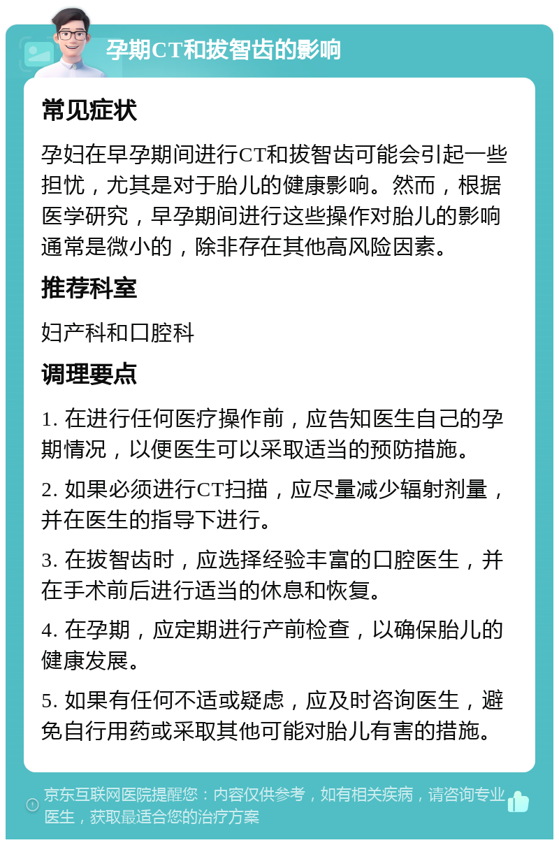 孕期CT和拔智齿的影响 常见症状 孕妇在早孕期间进行CT和拔智齿可能会引起一些担忧，尤其是对于胎儿的健康影响。然而，根据医学研究，早孕期间进行这些操作对胎儿的影响通常是微小的，除非存在其他高风险因素。 推荐科室 妇产科和口腔科 调理要点 1. 在进行任何医疗操作前，应告知医生自己的孕期情况，以便医生可以采取适当的预防措施。 2. 如果必须进行CT扫描，应尽量减少辐射剂量，并在医生的指导下进行。 3. 在拔智齿时，应选择经验丰富的口腔医生，并在手术前后进行适当的休息和恢复。 4. 在孕期，应定期进行产前检查，以确保胎儿的健康发展。 5. 如果有任何不适或疑虑，应及时咨询医生，避免自行用药或采取其他可能对胎儿有害的措施。