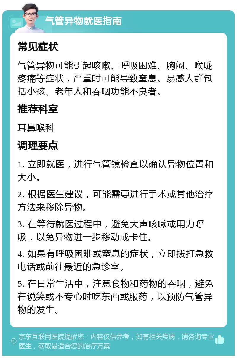 气管异物就医指南 常见症状 气管异物可能引起咳嗽、呼吸困难、胸闷、喉咙疼痛等症状，严重时可能导致窒息。易感人群包括小孩、老年人和吞咽功能不良者。 推荐科室 耳鼻喉科 调理要点 1. 立即就医，进行气管镜检查以确认异物位置和大小。 2. 根据医生建议，可能需要进行手术或其他治疗方法来移除异物。 3. 在等待就医过程中，避免大声咳嗽或用力呼吸，以免异物进一步移动或卡住。 4. 如果有呼吸困难或窒息的症状，立即拨打急救电话或前往最近的急诊室。 5. 在日常生活中，注意食物和药物的吞咽，避免在说笑或不专心时吃东西或服药，以预防气管异物的发生。