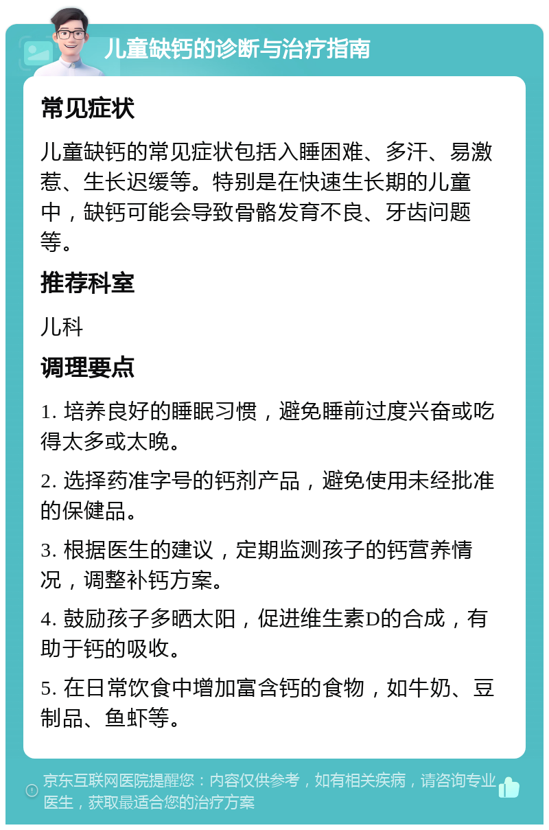 儿童缺钙的诊断与治疗指南 常见症状 儿童缺钙的常见症状包括入睡困难、多汗、易激惹、生长迟缓等。特别是在快速生长期的儿童中，缺钙可能会导致骨骼发育不良、牙齿问题等。 推荐科室 儿科 调理要点 1. 培养良好的睡眠习惯，避免睡前过度兴奋或吃得太多或太晚。 2. 选择药准字号的钙剂产品，避免使用未经批准的保健品。 3. 根据医生的建议，定期监测孩子的钙营养情况，调整补钙方案。 4. 鼓励孩子多晒太阳，促进维生素D的合成，有助于钙的吸收。 5. 在日常饮食中增加富含钙的食物，如牛奶、豆制品、鱼虾等。