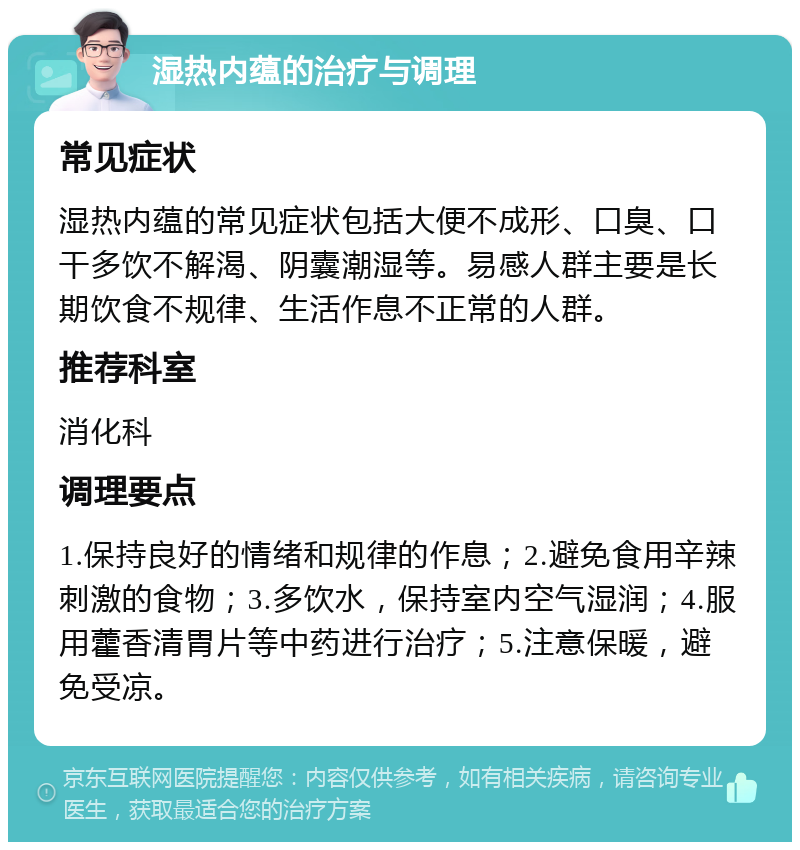 湿热内蕴的治疗与调理 常见症状 湿热内蕴的常见症状包括大便不成形、口臭、口干多饮不解渴、阴囊潮湿等。易感人群主要是长期饮食不规律、生活作息不正常的人群。 推荐科室 消化科 调理要点 1.保持良好的情绪和规律的作息；2.避免食用辛辣刺激的食物；3.多饮水，保持室内空气湿润；4.服用藿香清胃片等中药进行治疗；5.注意保暖，避免受凉。