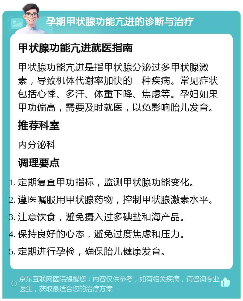 孕期甲状腺功能亢进的诊断与治疗 甲状腺功能亢进就医指南 甲状腺功能亢进是指甲状腺分泌过多甲状腺激素，导致机体代谢率加快的一种疾病。常见症状包括心悸、多汗、体重下降、焦虑等。孕妇如果甲功偏高，需要及时就医，以免影响胎儿发育。 推荐科室 内分泌科 调理要点 定期复查甲功指标，监测甲状腺功能变化。 遵医嘱服用甲状腺药物，控制甲状腺激素水平。 注意饮食，避免摄入过多碘盐和海产品。 保持良好的心态，避免过度焦虑和压力。 定期进行孕检，确保胎儿健康发育。