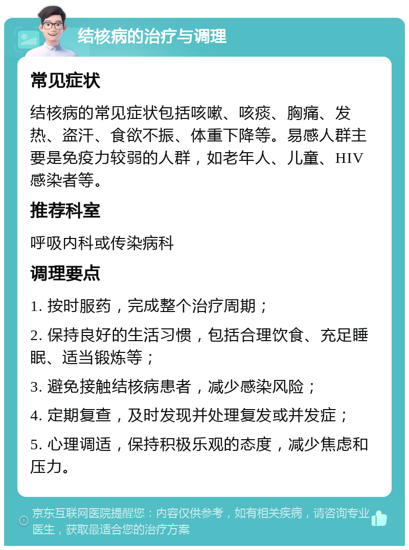 结核病的治疗与调理 常见症状 结核病的常见症状包括咳嗽、咳痰、胸痛、发热、盗汗、食欲不振、体重下降等。易感人群主要是免疫力较弱的人群，如老年人、儿童、HIV感染者等。 推荐科室 呼吸内科或传染病科 调理要点 1. 按时服药，完成整个治疗周期； 2. 保持良好的生活习惯，包括合理饮食、充足睡眠、适当锻炼等； 3. 避免接触结核病患者，减少感染风险； 4. 定期复查，及时发现并处理复发或并发症； 5. 心理调适，保持积极乐观的态度，减少焦虑和压力。