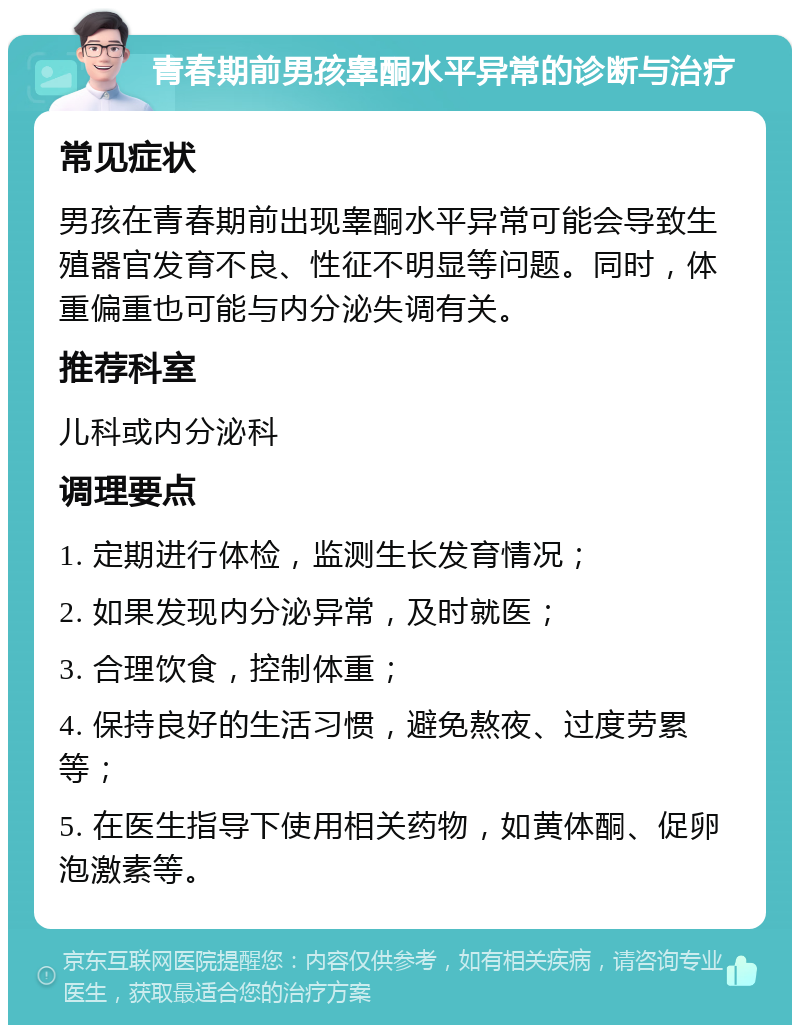 青春期前男孩睾酮水平异常的诊断与治疗 常见症状 男孩在青春期前出现睾酮水平异常可能会导致生殖器官发育不良、性征不明显等问题。同时，体重偏重也可能与内分泌失调有关。 推荐科室 儿科或内分泌科 调理要点 1. 定期进行体检，监测生长发育情况； 2. 如果发现内分泌异常，及时就医； 3. 合理饮食，控制体重； 4. 保持良好的生活习惯，避免熬夜、过度劳累等； 5. 在医生指导下使用相关药物，如黄体酮、促卵泡激素等。