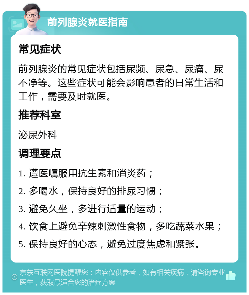 前列腺炎就医指南 常见症状 前列腺炎的常见症状包括尿频、尿急、尿痛、尿不净等。这些症状可能会影响患者的日常生活和工作，需要及时就医。 推荐科室 泌尿外科 调理要点 1. 遵医嘱服用抗生素和消炎药； 2. 多喝水，保持良好的排尿习惯； 3. 避免久坐，多进行适量的运动； 4. 饮食上避免辛辣刺激性食物，多吃蔬菜水果； 5. 保持良好的心态，避免过度焦虑和紧张。