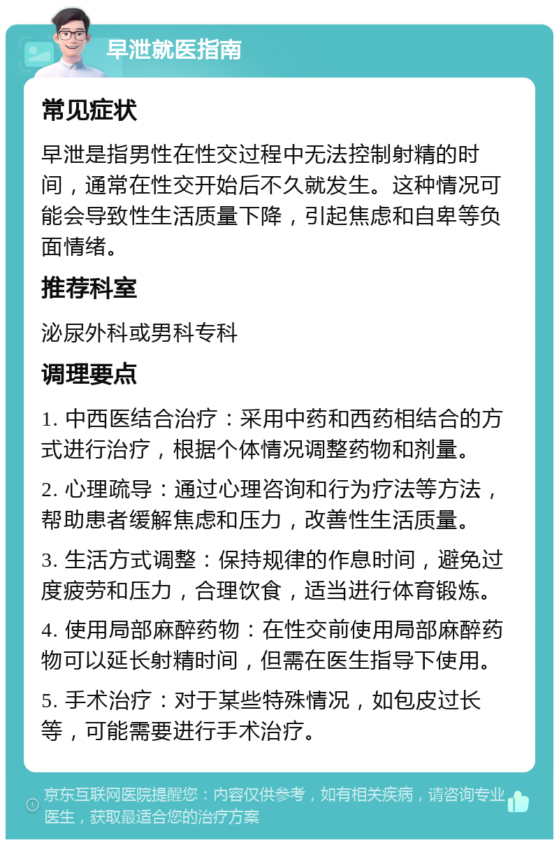 早泄就医指南 常见症状 早泄是指男性在性交过程中无法控制射精的时间，通常在性交开始后不久就发生。这种情况可能会导致性生活质量下降，引起焦虑和自卑等负面情绪。 推荐科室 泌尿外科或男科专科 调理要点 1. 中西医结合治疗：采用中药和西药相结合的方式进行治疗，根据个体情况调整药物和剂量。 2. 心理疏导：通过心理咨询和行为疗法等方法，帮助患者缓解焦虑和压力，改善性生活质量。 3. 生活方式调整：保持规律的作息时间，避免过度疲劳和压力，合理饮食，适当进行体育锻炼。 4. 使用局部麻醉药物：在性交前使用局部麻醉药物可以延长射精时间，但需在医生指导下使用。 5. 手术治疗：对于某些特殊情况，如包皮过长等，可能需要进行手术治疗。