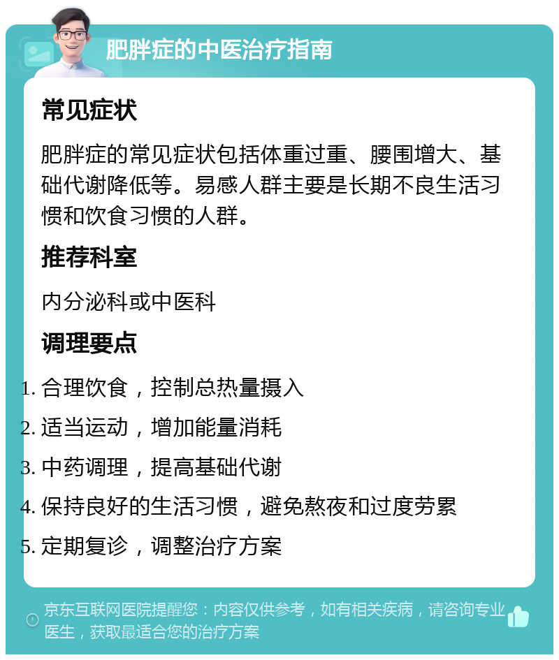 肥胖症的中医治疗指南 常见症状 肥胖症的常见症状包括体重过重、腰围增大、基础代谢降低等。易感人群主要是长期不良生活习惯和饮食习惯的人群。 推荐科室 内分泌科或中医科 调理要点 合理饮食，控制总热量摄入 适当运动，增加能量消耗 中药调理，提高基础代谢 保持良好的生活习惯，避免熬夜和过度劳累 定期复诊，调整治疗方案