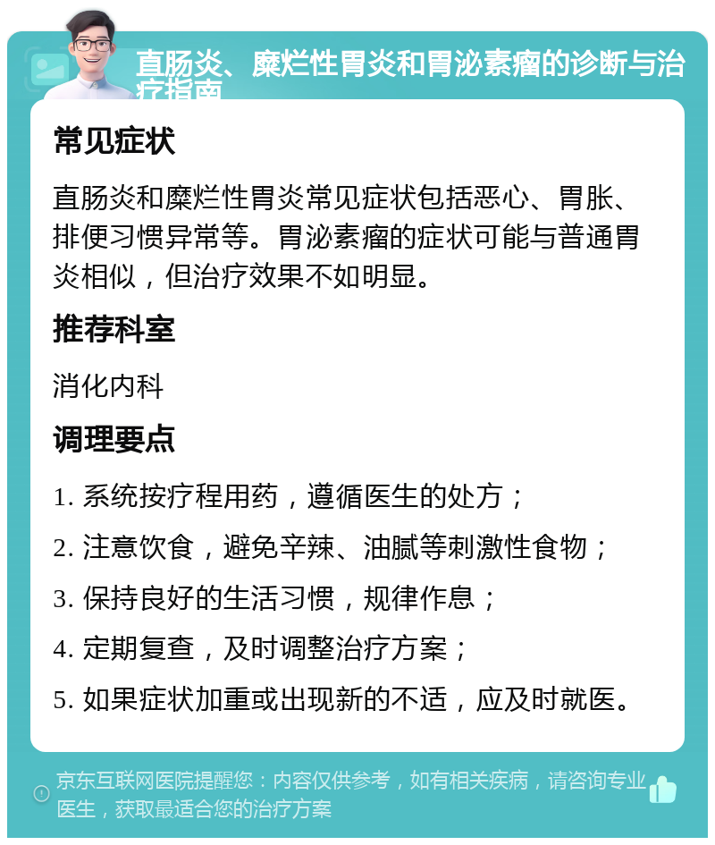 直肠炎、糜烂性胃炎和胃泌素瘤的诊断与治疗指南 常见症状 直肠炎和糜烂性胃炎常见症状包括恶心、胃胀、排便习惯异常等。胃泌素瘤的症状可能与普通胃炎相似，但治疗效果不如明显。 推荐科室 消化内科 调理要点 1. 系统按疗程用药，遵循医生的处方； 2. 注意饮食，避免辛辣、油腻等刺激性食物； 3. 保持良好的生活习惯，规律作息； 4. 定期复查，及时调整治疗方案； 5. 如果症状加重或出现新的不适，应及时就医。