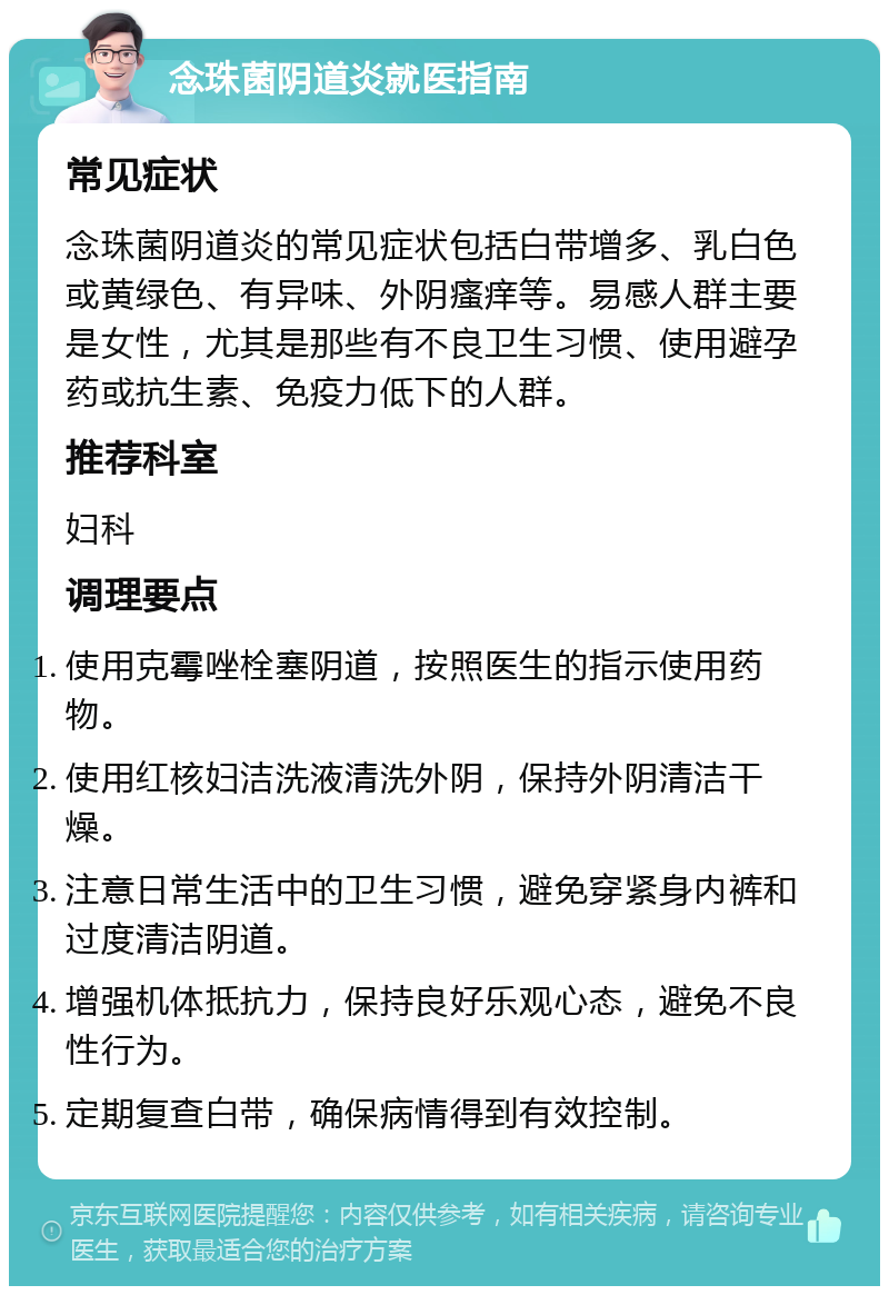 念珠菌阴道炎就医指南 常见症状 念珠菌阴道炎的常见症状包括白带增多、乳白色或黄绿色、有异味、外阴瘙痒等。易感人群主要是女性，尤其是那些有不良卫生习惯、使用避孕药或抗生素、免疫力低下的人群。 推荐科室 妇科 调理要点 使用克霉唑栓塞阴道，按照医生的指示使用药物。 使用红核妇洁洗液清洗外阴，保持外阴清洁干燥。 注意日常生活中的卫生习惯，避免穿紧身内裤和过度清洁阴道。 增强机体抵抗力，保持良好乐观心态，避免不良性行为。 定期复查白带，确保病情得到有效控制。