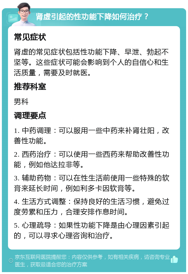 肾虚引起的性功能下降如何治疗？ 常见症状 肾虚的常见症状包括性功能下降、早泄、勃起不坚等。这些症状可能会影响到个人的自信心和生活质量，需要及时就医。 推荐科室 男科 调理要点 1. 中药调理：可以服用一些中药来补肾壮阳，改善性功能。 2. 西药治疗：可以使用一些西药来帮助改善性功能，例如他达拉非等。 3. 辅助药物：可以在性生活前使用一些特殊的软膏来延长时间，例如利多卡因软膏等。 4. 生活方式调整：保持良好的生活习惯，避免过度劳累和压力，合理安排作息时间。 5. 心理疏导：如果性功能下降是由心理因素引起的，可以寻求心理咨询和治疗。