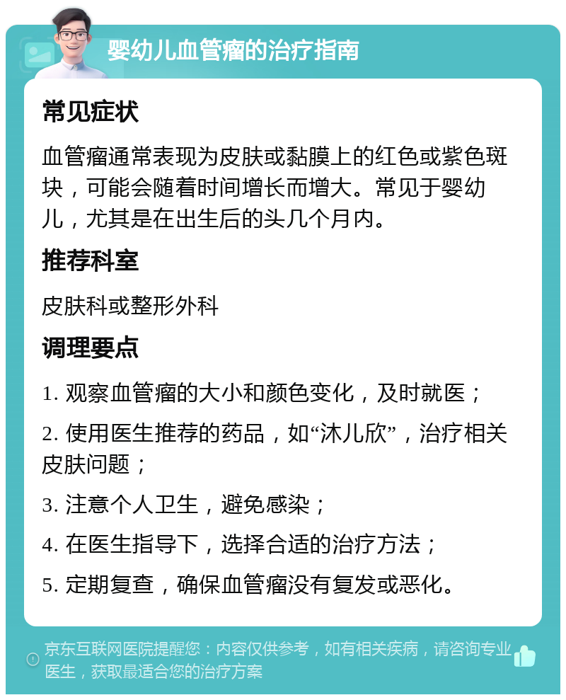 婴幼儿血管瘤的治疗指南 常见症状 血管瘤通常表现为皮肤或黏膜上的红色或紫色斑块，可能会随着时间增长而增大。常见于婴幼儿，尤其是在出生后的头几个月内。 推荐科室 皮肤科或整形外科 调理要点 1. 观察血管瘤的大小和颜色变化，及时就医； 2. 使用医生推荐的药品，如“沐儿欣”，治疗相关皮肤问题； 3. 注意个人卫生，避免感染； 4. 在医生指导下，选择合适的治疗方法； 5. 定期复查，确保血管瘤没有复发或恶化。