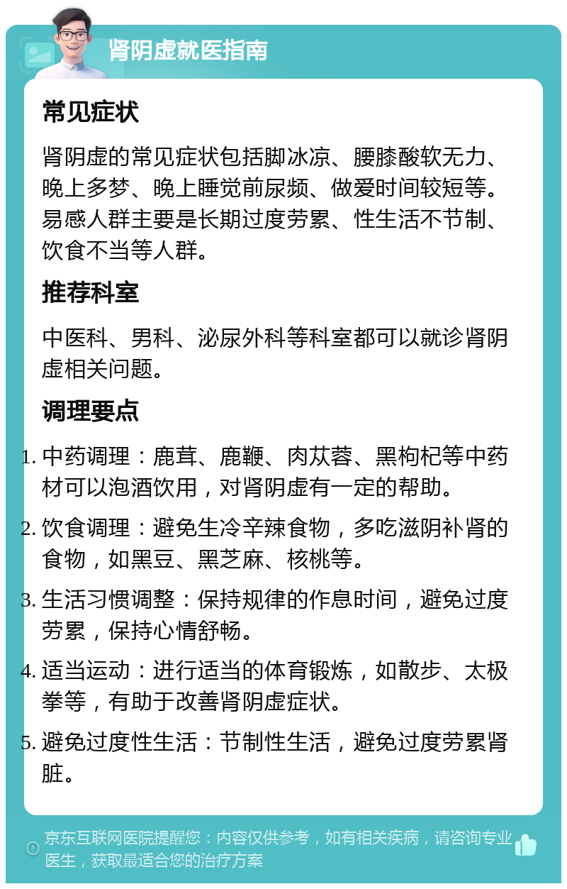 肾阴虚就医指南 常见症状 肾阴虚的常见症状包括脚冰凉、腰膝酸软无力、晚上多梦、晚上睡觉前尿频、做爱时间较短等。易感人群主要是长期过度劳累、性生活不节制、饮食不当等人群。 推荐科室 中医科、男科、泌尿外科等科室都可以就诊肾阴虚相关问题。 调理要点 中药调理：鹿茸、鹿鞭、肉苁蓉、黑枸杞等中药材可以泡酒饮用，对肾阴虚有一定的帮助。 饮食调理：避免生冷辛辣食物，多吃滋阴补肾的食物，如黑豆、黑芝麻、核桃等。 生活习惯调整：保持规律的作息时间，避免过度劳累，保持心情舒畅。 适当运动：进行适当的体育锻炼，如散步、太极拳等，有助于改善肾阴虚症状。 避免过度性生活：节制性生活，避免过度劳累肾脏。