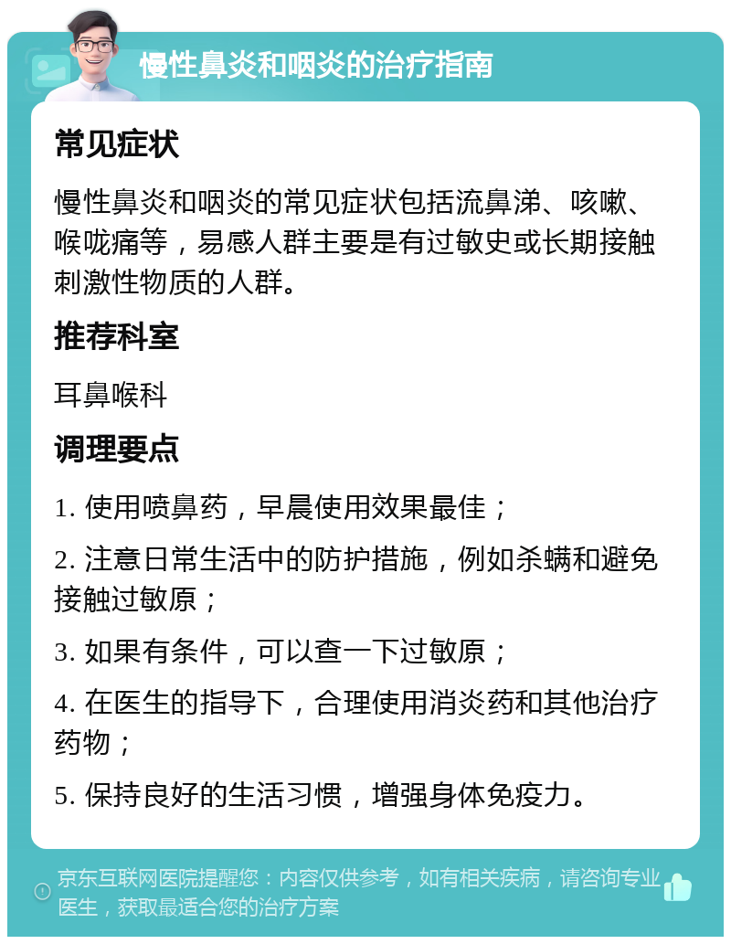 慢性鼻炎和咽炎的治疗指南 常见症状 慢性鼻炎和咽炎的常见症状包括流鼻涕、咳嗽、喉咙痛等，易感人群主要是有过敏史或长期接触刺激性物质的人群。 推荐科室 耳鼻喉科 调理要点 1. 使用喷鼻药，早晨使用效果最佳； 2. 注意日常生活中的防护措施，例如杀螨和避免接触过敏原； 3. 如果有条件，可以查一下过敏原； 4. 在医生的指导下，合理使用消炎药和其他治疗药物； 5. 保持良好的生活习惯，增强身体免疫力。