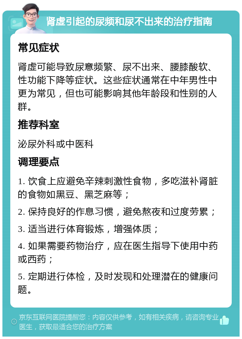 肾虚引起的尿频和尿不出来的治疗指南 常见症状 肾虚可能导致尿意频繁、尿不出来、腰膝酸软、性功能下降等症状。这些症状通常在中年男性中更为常见，但也可能影响其他年龄段和性别的人群。 推荐科室 泌尿外科或中医科 调理要点 1. 饮食上应避免辛辣刺激性食物，多吃滋补肾脏的食物如黑豆、黑芝麻等； 2. 保持良好的作息习惯，避免熬夜和过度劳累； 3. 适当进行体育锻炼，增强体质； 4. 如果需要药物治疗，应在医生指导下使用中药或西药； 5. 定期进行体检，及时发现和处理潜在的健康问题。