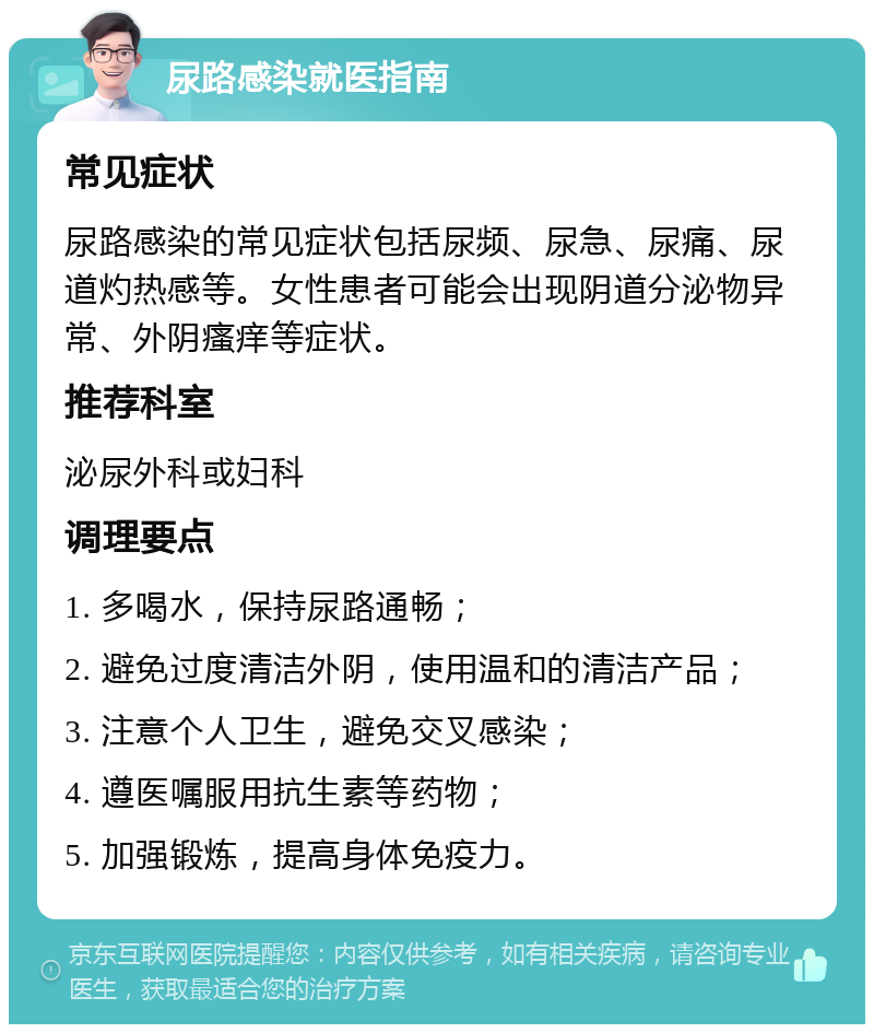 尿路感染就医指南 常见症状 尿路感染的常见症状包括尿频、尿急、尿痛、尿道灼热感等。女性患者可能会出现阴道分泌物异常、外阴瘙痒等症状。 推荐科室 泌尿外科或妇科 调理要点 1. 多喝水，保持尿路通畅； 2. 避免过度清洁外阴，使用温和的清洁产品； 3. 注意个人卫生，避免交叉感染； 4. 遵医嘱服用抗生素等药物； 5. 加强锻炼，提高身体免疫力。