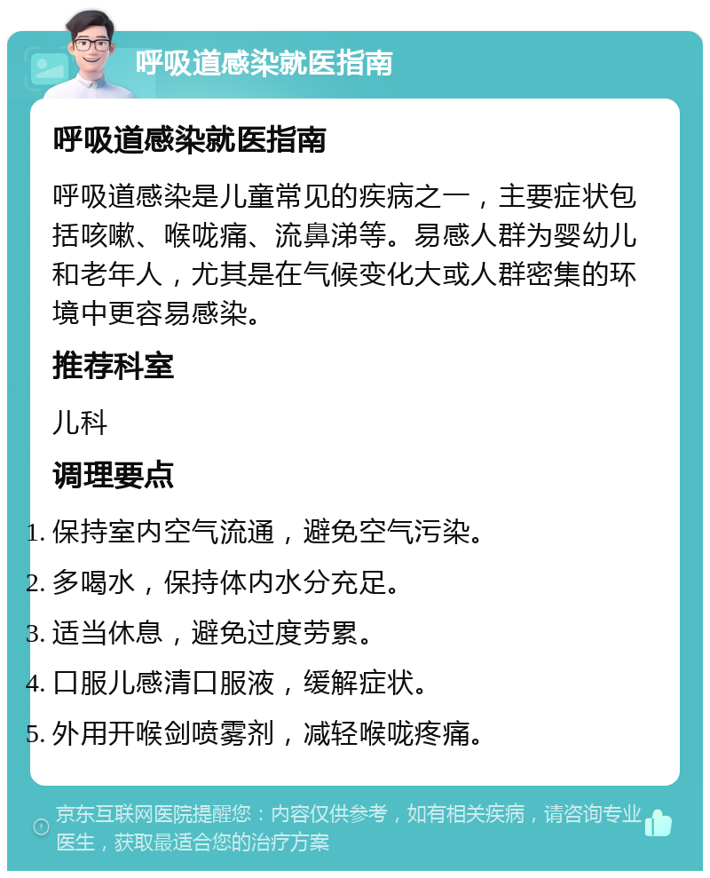 呼吸道感染就医指南 呼吸道感染就医指南 呼吸道感染是儿童常见的疾病之一，主要症状包括咳嗽、喉咙痛、流鼻涕等。易感人群为婴幼儿和老年人，尤其是在气候变化大或人群密集的环境中更容易感染。 推荐科室 儿科 调理要点 保持室内空气流通，避免空气污染。 多喝水，保持体内水分充足。 适当休息，避免过度劳累。 口服儿感清口服液，缓解症状。 外用开喉剑喷雾剂，减轻喉咙疼痛。