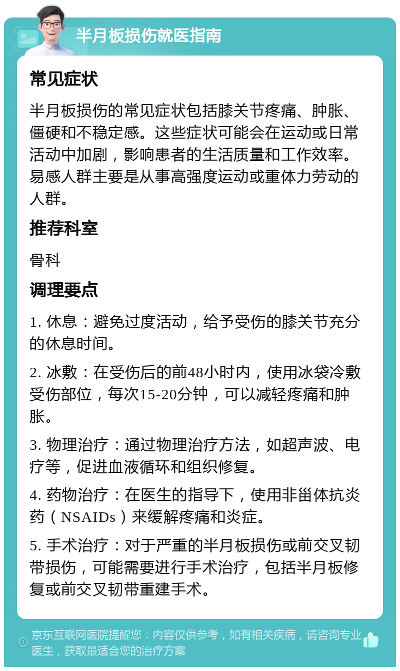 半月板损伤就医指南 常见症状 半月板损伤的常见症状包括膝关节疼痛、肿胀、僵硬和不稳定感。这些症状可能会在运动或日常活动中加剧，影响患者的生活质量和工作效率。易感人群主要是从事高强度运动或重体力劳动的人群。 推荐科室 骨科 调理要点 1. 休息：避免过度活动，给予受伤的膝关节充分的休息时间。 2. 冰敷：在受伤后的前48小时内，使用冰袋冷敷受伤部位，每次15-20分钟，可以减轻疼痛和肿胀。 3. 物理治疗：通过物理治疗方法，如超声波、电疗等，促进血液循环和组织修复。 4. 药物治疗：在医生的指导下，使用非甾体抗炎药（NSAIDs）来缓解疼痛和炎症。 5. 手术治疗：对于严重的半月板损伤或前交叉韧带损伤，可能需要进行手术治疗，包括半月板修复或前交叉韧带重建手术。