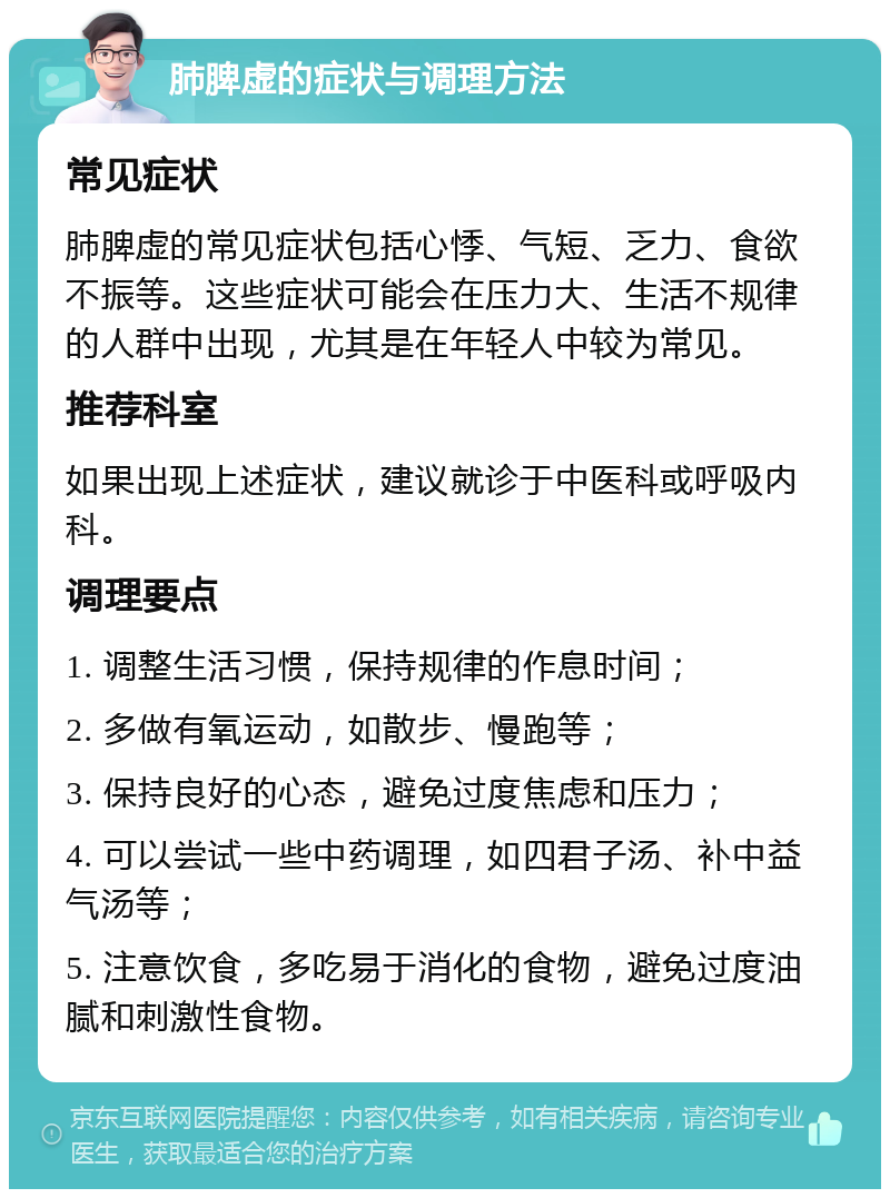 肺脾虚的症状与调理方法 常见症状 肺脾虚的常见症状包括心悸、气短、乏力、食欲不振等。这些症状可能会在压力大、生活不规律的人群中出现，尤其是在年轻人中较为常见。 推荐科室 如果出现上述症状，建议就诊于中医科或呼吸内科。 调理要点 1. 调整生活习惯，保持规律的作息时间； 2. 多做有氧运动，如散步、慢跑等； 3. 保持良好的心态，避免过度焦虑和压力； 4. 可以尝试一些中药调理，如四君子汤、补中益气汤等； 5. 注意饮食，多吃易于消化的食物，避免过度油腻和刺激性食物。