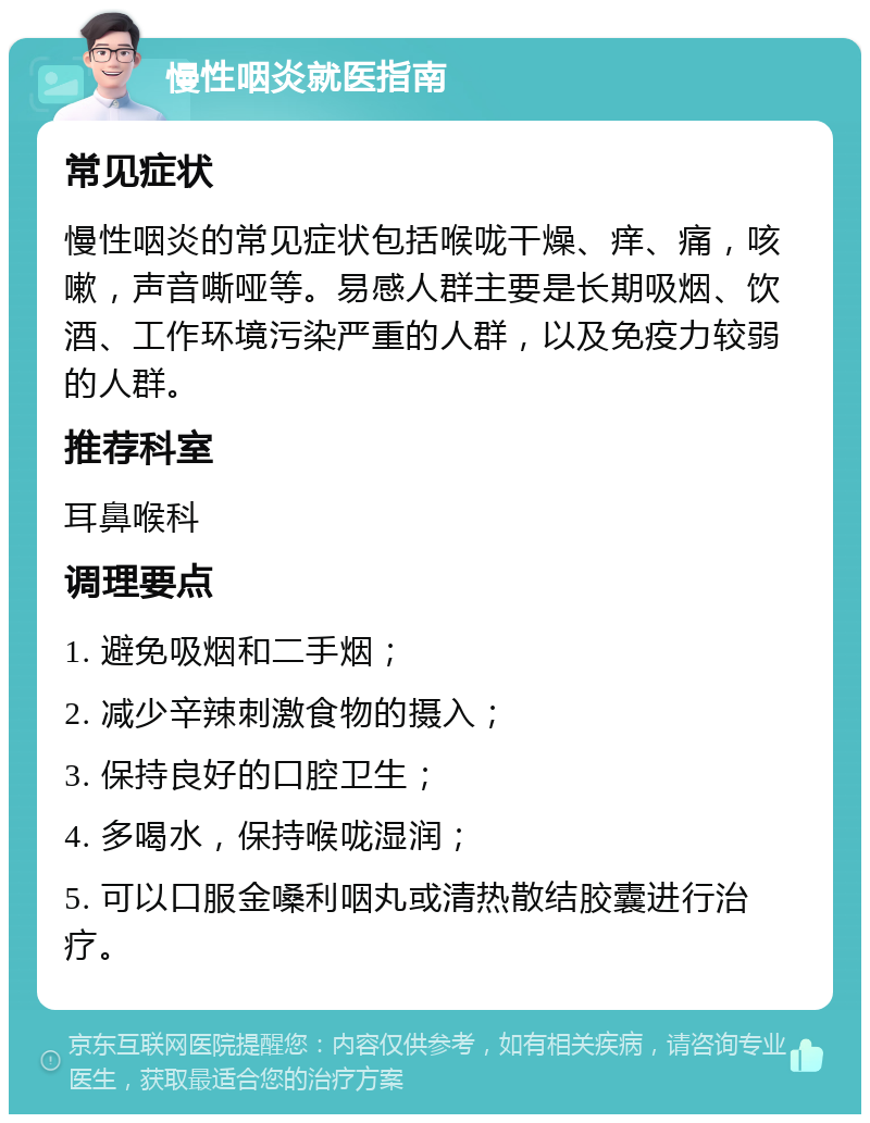 慢性咽炎就医指南 常见症状 慢性咽炎的常见症状包括喉咙干燥、痒、痛，咳嗽，声音嘶哑等。易感人群主要是长期吸烟、饮酒、工作环境污染严重的人群，以及免疫力较弱的人群。 推荐科室 耳鼻喉科 调理要点 1. 避免吸烟和二手烟； 2. 减少辛辣刺激食物的摄入； 3. 保持良好的口腔卫生； 4. 多喝水，保持喉咙湿润； 5. 可以口服金嗓利咽丸或清热散结胶囊进行治疗。