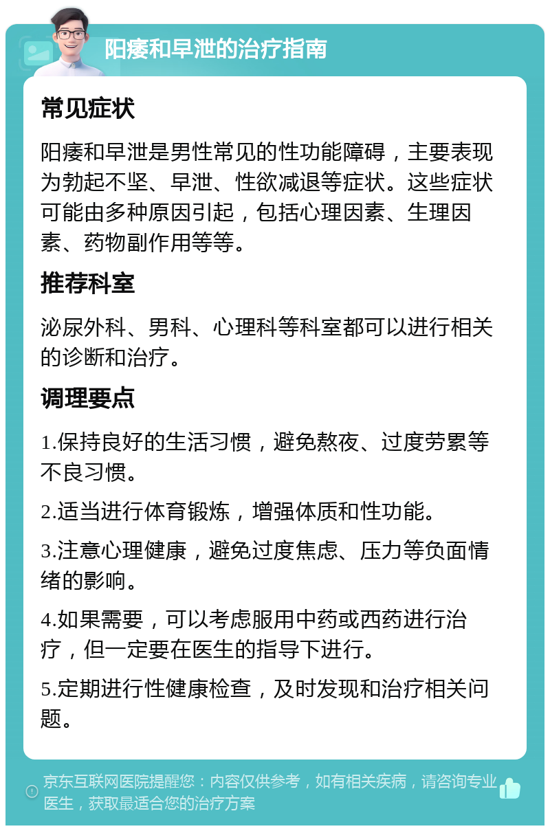 阳痿和早泄的治疗指南 常见症状 阳痿和早泄是男性常见的性功能障碍，主要表现为勃起不坚、早泄、性欲减退等症状。这些症状可能由多种原因引起，包括心理因素、生理因素、药物副作用等等。 推荐科室 泌尿外科、男科、心理科等科室都可以进行相关的诊断和治疗。 调理要点 1.保持良好的生活习惯，避免熬夜、过度劳累等不良习惯。 2.适当进行体育锻炼，增强体质和性功能。 3.注意心理健康，避免过度焦虑、压力等负面情绪的影响。 4.如果需要，可以考虑服用中药或西药进行治疗，但一定要在医生的指导下进行。 5.定期进行性健康检查，及时发现和治疗相关问题。