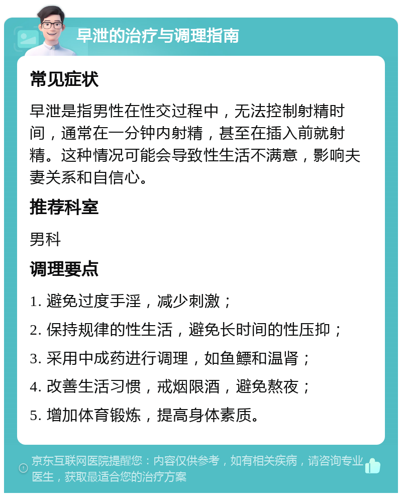 早泄的治疗与调理指南 常见症状 早泄是指男性在性交过程中，无法控制射精时间，通常在一分钟内射精，甚至在插入前就射精。这种情况可能会导致性生活不满意，影响夫妻关系和自信心。 推荐科室 男科 调理要点 1. 避免过度手淫，减少刺激； 2. 保持规律的性生活，避免长时间的性压抑； 3. 采用中成药进行调理，如鱼鳔和温肾； 4. 改善生活习惯，戒烟限酒，避免熬夜； 5. 增加体育锻炼，提高身体素质。