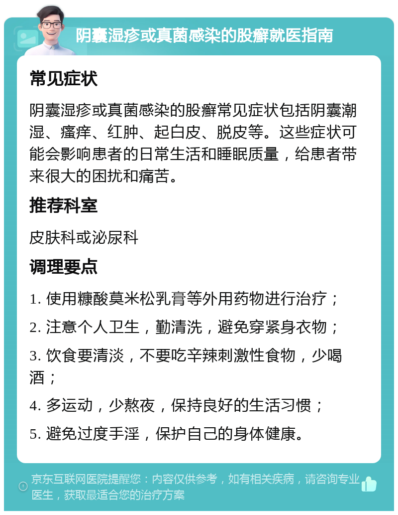 阴囊湿疹或真菌感染的股癣就医指南 常见症状 阴囊湿疹或真菌感染的股癣常见症状包括阴囊潮湿、瘙痒、红肿、起白皮、脱皮等。这些症状可能会影响患者的日常生活和睡眠质量，给患者带来很大的困扰和痛苦。 推荐科室 皮肤科或泌尿科 调理要点 1. 使用糠酸莫米松乳膏等外用药物进行治疗； 2. 注意个人卫生，勤清洗，避免穿紧身衣物； 3. 饮食要清淡，不要吃辛辣刺激性食物，少喝酒； 4. 多运动，少熬夜，保持良好的生活习惯； 5. 避免过度手淫，保护自己的身体健康。