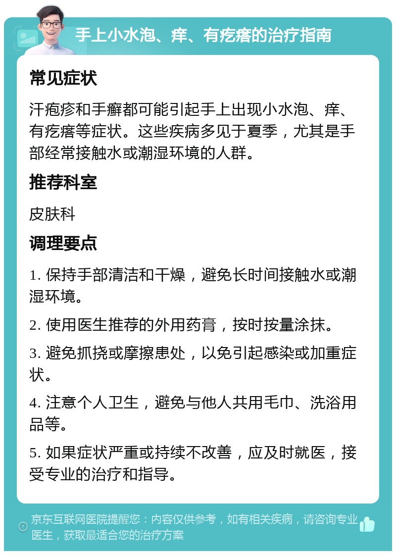 手上小水泡、痒、有疙瘩的治疗指南 常见症状 汗疱疹和手癣都可能引起手上出现小水泡、痒、有疙瘩等症状。这些疾病多见于夏季，尤其是手部经常接触水或潮湿环境的人群。 推荐科室 皮肤科 调理要点 1. 保持手部清洁和干燥，避免长时间接触水或潮湿环境。 2. 使用医生推荐的外用药膏，按时按量涂抹。 3. 避免抓挠或摩擦患处，以免引起感染或加重症状。 4. 注意个人卫生，避免与他人共用毛巾、洗浴用品等。 5. 如果症状严重或持续不改善，应及时就医，接受专业的治疗和指导。