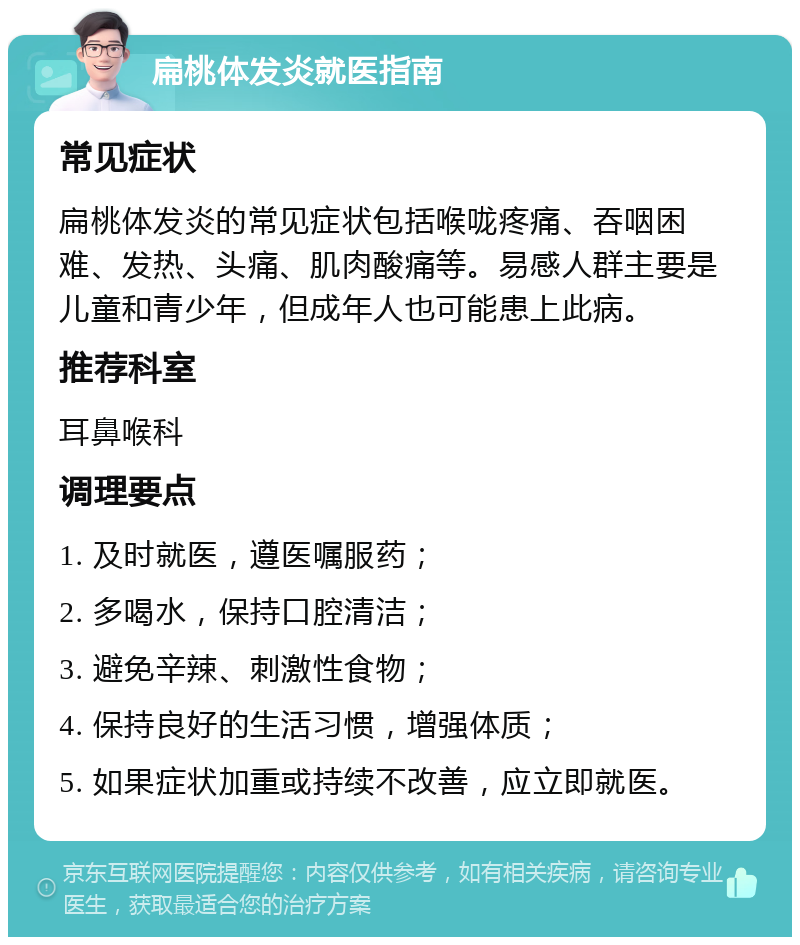 扁桃体发炎就医指南 常见症状 扁桃体发炎的常见症状包括喉咙疼痛、吞咽困难、发热、头痛、肌肉酸痛等。易感人群主要是儿童和青少年，但成年人也可能患上此病。 推荐科室 耳鼻喉科 调理要点 1. 及时就医，遵医嘱服药； 2. 多喝水，保持口腔清洁； 3. 避免辛辣、刺激性食物； 4. 保持良好的生活习惯，增强体质； 5. 如果症状加重或持续不改善，应立即就医。