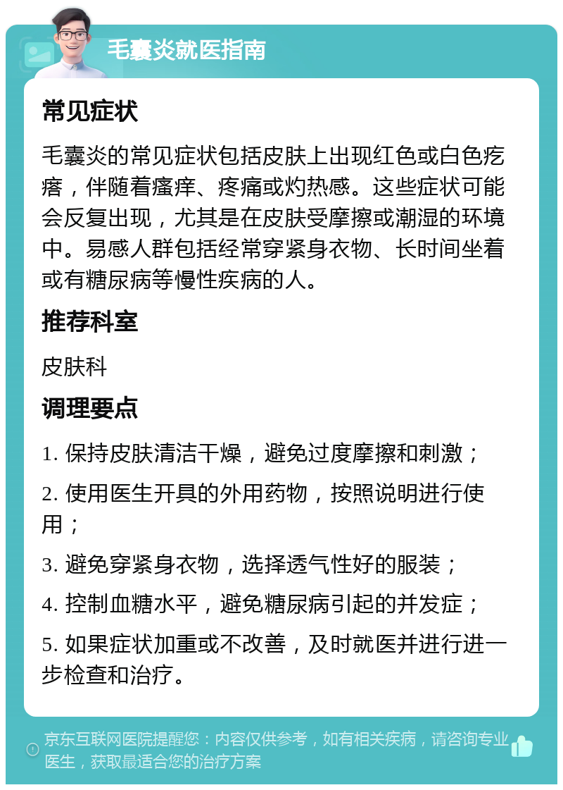 毛囊炎就医指南 常见症状 毛囊炎的常见症状包括皮肤上出现红色或白色疙瘩，伴随着瘙痒、疼痛或灼热感。这些症状可能会反复出现，尤其是在皮肤受摩擦或潮湿的环境中。易感人群包括经常穿紧身衣物、长时间坐着或有糖尿病等慢性疾病的人。 推荐科室 皮肤科 调理要点 1. 保持皮肤清洁干燥，避免过度摩擦和刺激； 2. 使用医生开具的外用药物，按照说明进行使用； 3. 避免穿紧身衣物，选择透气性好的服装； 4. 控制血糖水平，避免糖尿病引起的并发症； 5. 如果症状加重或不改善，及时就医并进行进一步检查和治疗。