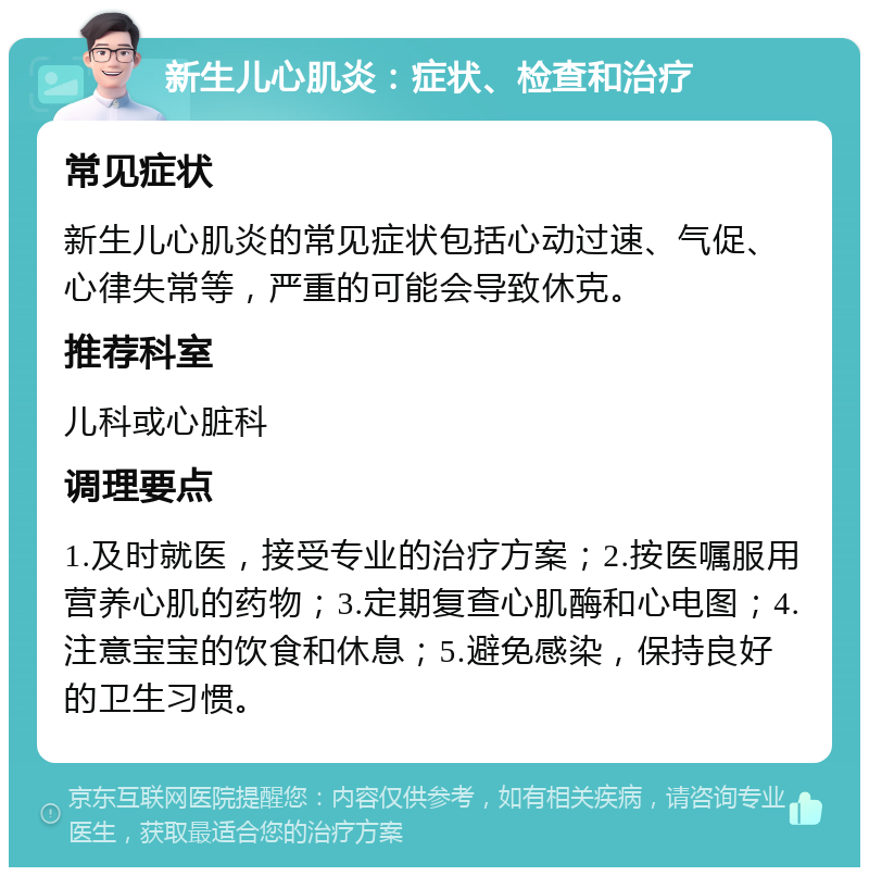 新生儿心肌炎：症状、检查和治疗 常见症状 新生儿心肌炎的常见症状包括心动过速、气促、心律失常等，严重的可能会导致休克。 推荐科室 儿科或心脏科 调理要点 1.及时就医，接受专业的治疗方案；2.按医嘱服用营养心肌的药物；3.定期复查心肌酶和心电图；4.注意宝宝的饮食和休息；5.避免感染，保持良好的卫生习惯。