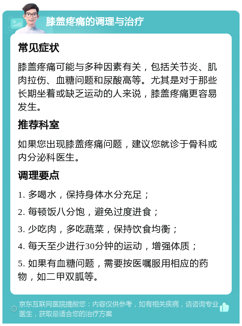 膝盖疼痛的调理与治疗 常见症状 膝盖疼痛可能与多种因素有关，包括关节炎、肌肉拉伤、血糖问题和尿酸高等。尤其是对于那些长期坐着或缺乏运动的人来说，膝盖疼痛更容易发生。 推荐科室 如果您出现膝盖疼痛问题，建议您就诊于骨科或内分泌科医生。 调理要点 1. 多喝水，保持身体水分充足； 2. 每顿饭八分饱，避免过度进食； 3. 少吃肉，多吃蔬菜，保持饮食均衡； 4. 每天至少进行30分钟的运动，增强体质； 5. 如果有血糖问题，需要按医嘱服用相应的药物，如二甲双胍等。