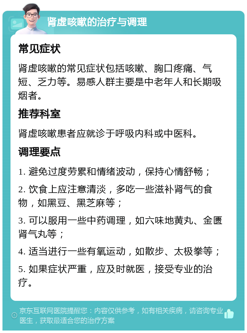 肾虚咳嗽的治疗与调理 常见症状 肾虚咳嗽的常见症状包括咳嗽、胸口疼痛、气短、乏力等。易感人群主要是中老年人和长期吸烟者。 推荐科室 肾虚咳嗽患者应就诊于呼吸内科或中医科。 调理要点 1. 避免过度劳累和情绪波动，保持心情舒畅； 2. 饮食上应注意清淡，多吃一些滋补肾气的食物，如黑豆、黑芝麻等； 3. 可以服用一些中药调理，如六味地黄丸、金匮肾气丸等； 4. 适当进行一些有氧运动，如散步、太极拳等； 5. 如果症状严重，应及时就医，接受专业的治疗。