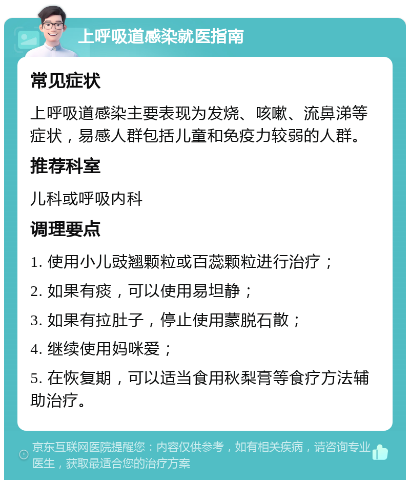 上呼吸道感染就医指南 常见症状 上呼吸道感染主要表现为发烧、咳嗽、流鼻涕等症状，易感人群包括儿童和免疫力较弱的人群。 推荐科室 儿科或呼吸内科 调理要点 1. 使用小儿豉翘颗粒或百蕊颗粒进行治疗； 2. 如果有痰，可以使用易坦静； 3. 如果有拉肚子，停止使用蒙脱石散； 4. 继续使用妈咪爱； 5. 在恢复期，可以适当食用秋梨膏等食疗方法辅助治疗。