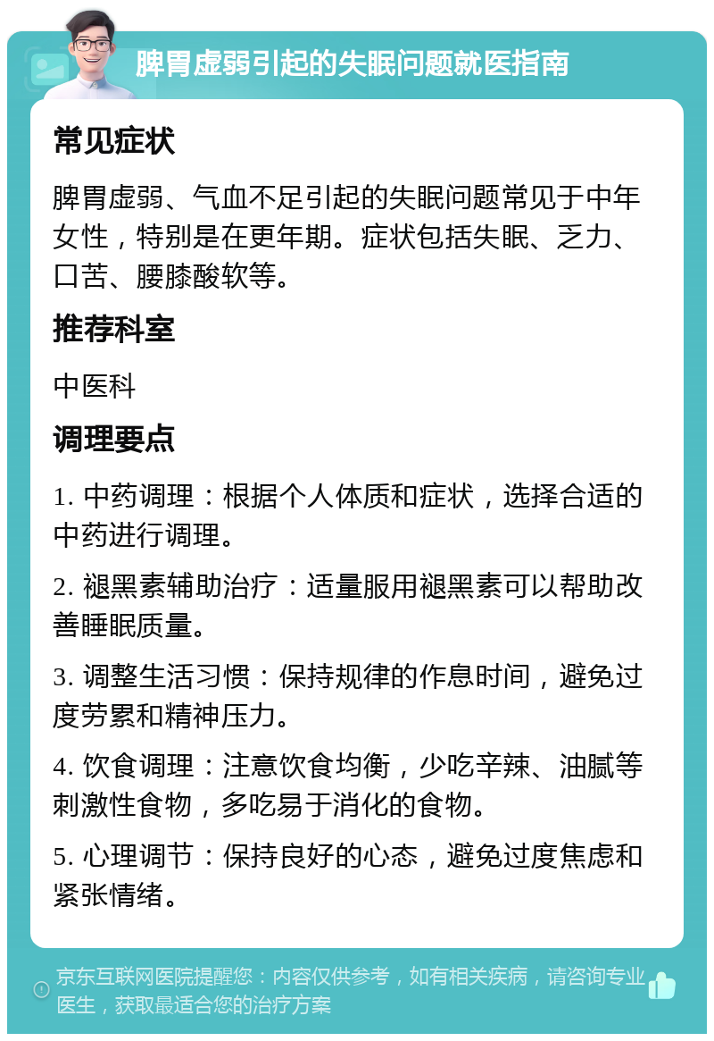 脾胃虚弱引起的失眠问题就医指南 常见症状 脾胃虚弱、气血不足引起的失眠问题常见于中年女性，特别是在更年期。症状包括失眠、乏力、口苦、腰膝酸软等。 推荐科室 中医科 调理要点 1. 中药调理：根据个人体质和症状，选择合适的中药进行调理。 2. 褪黑素辅助治疗：适量服用褪黑素可以帮助改善睡眠质量。 3. 调整生活习惯：保持规律的作息时间，避免过度劳累和精神压力。 4. 饮食调理：注意饮食均衡，少吃辛辣、油腻等刺激性食物，多吃易于消化的食物。 5. 心理调节：保持良好的心态，避免过度焦虑和紧张情绪。