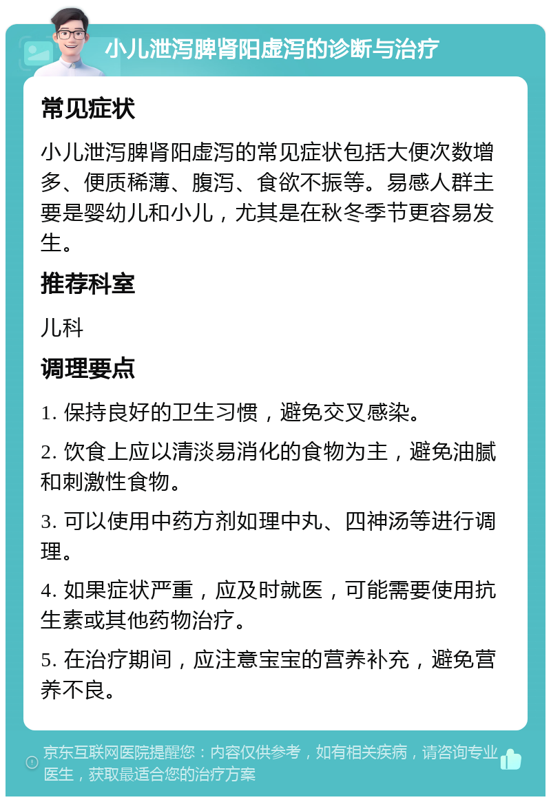 小儿泄泻脾肾阳虚泻的诊断与治疗 常见症状 小儿泄泻脾肾阳虚泻的常见症状包括大便次数增多、便质稀薄、腹泻、食欲不振等。易感人群主要是婴幼儿和小儿，尤其是在秋冬季节更容易发生。 推荐科室 儿科 调理要点 1. 保持良好的卫生习惯，避免交叉感染。 2. 饮食上应以清淡易消化的食物为主，避免油腻和刺激性食物。 3. 可以使用中药方剂如理中丸、四神汤等进行调理。 4. 如果症状严重，应及时就医，可能需要使用抗生素或其他药物治疗。 5. 在治疗期间，应注意宝宝的营养补充，避免营养不良。